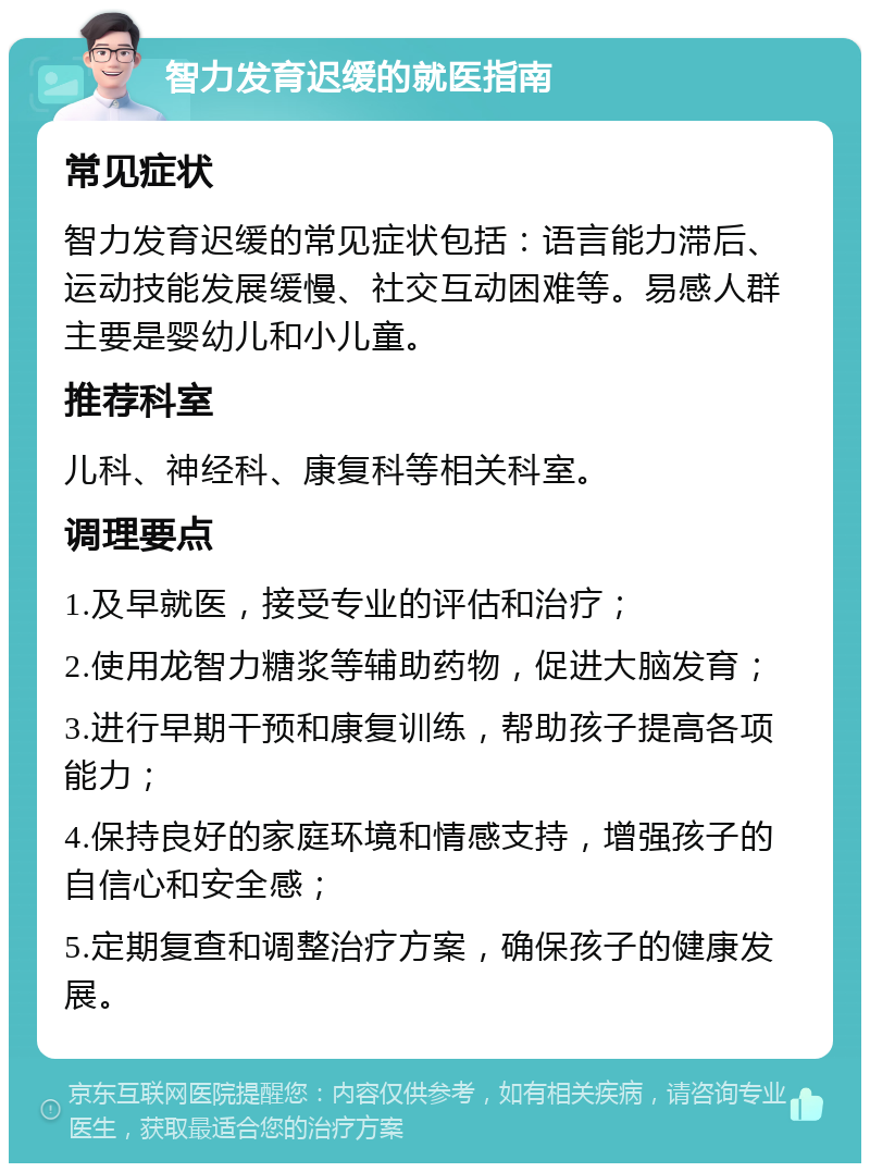 智力发育迟缓的就医指南 常见症状 智力发育迟缓的常见症状包括：语言能力滞后、运动技能发展缓慢、社交互动困难等。易感人群主要是婴幼儿和小儿童。 推荐科室 儿科、神经科、康复科等相关科室。 调理要点 1.及早就医，接受专业的评估和治疗； 2.使用龙智力糖浆等辅助药物，促进大脑发育； 3.进行早期干预和康复训练，帮助孩子提高各项能力； 4.保持良好的家庭环境和情感支持，增强孩子的自信心和安全感； 5.定期复查和调整治疗方案，确保孩子的健康发展。