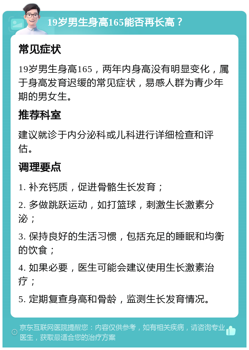 19岁男生身高165能否再长高？ 常见症状 19岁男生身高165，两年内身高没有明显变化，属于身高发育迟缓的常见症状，易感人群为青少年期的男女生。 推荐科室 建议就诊于内分泌科或儿科进行详细检查和评估。 调理要点 1. 补充钙质，促进骨骼生长发育； 2. 多做跳跃运动，如打篮球，刺激生长激素分泌； 3. 保持良好的生活习惯，包括充足的睡眠和均衡的饮食； 4. 如果必要，医生可能会建议使用生长激素治疗； 5. 定期复查身高和骨龄，监测生长发育情况。