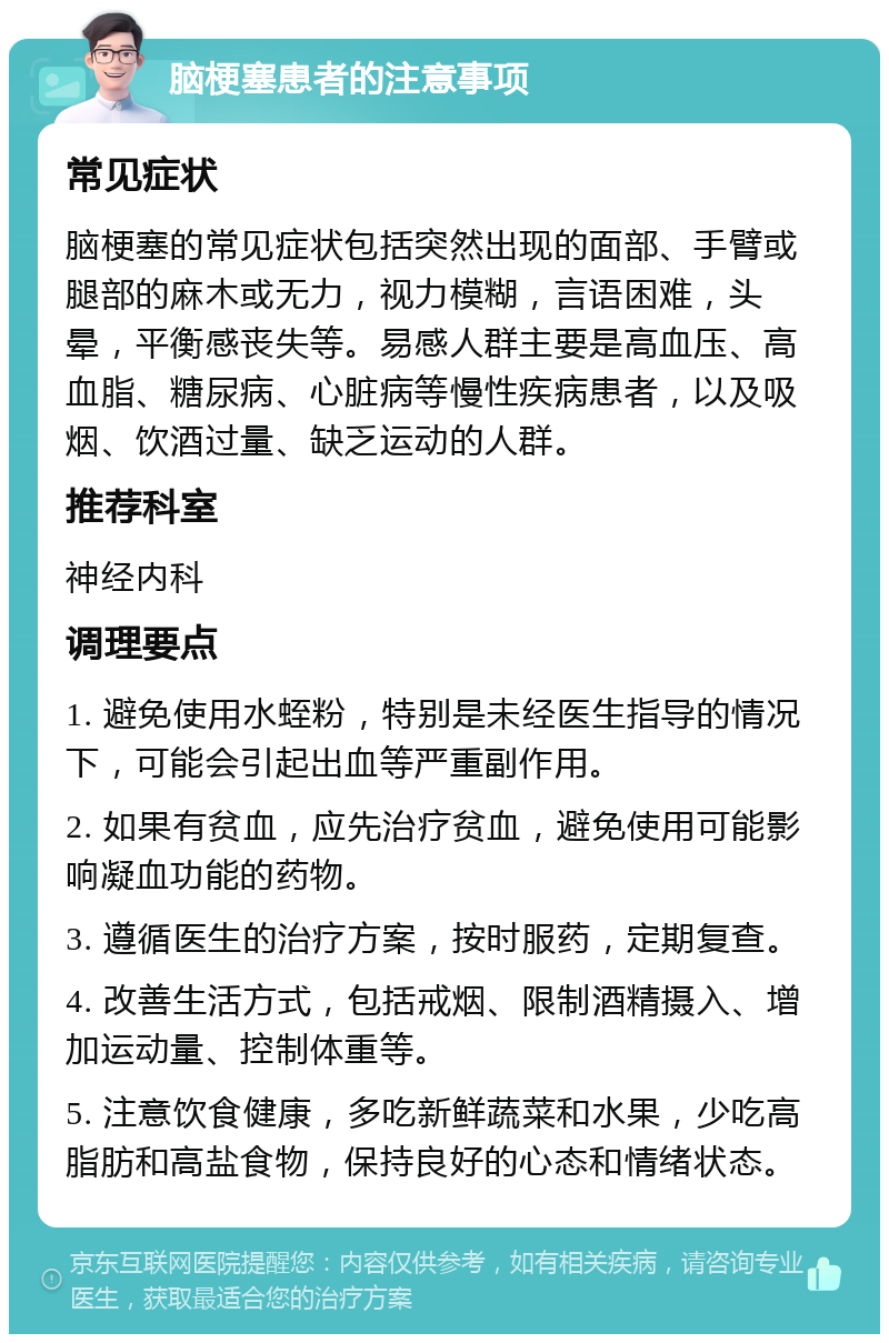 脑梗塞患者的注意事项 常见症状 脑梗塞的常见症状包括突然出现的面部、手臂或腿部的麻木或无力，视力模糊，言语困难，头晕，平衡感丧失等。易感人群主要是高血压、高血脂、糖尿病、心脏病等慢性疾病患者，以及吸烟、饮酒过量、缺乏运动的人群。 推荐科室 神经内科 调理要点 1. 避免使用水蛭粉，特别是未经医生指导的情况下，可能会引起出血等严重副作用。 2. 如果有贫血，应先治疗贫血，避免使用可能影响凝血功能的药物。 3. 遵循医生的治疗方案，按时服药，定期复查。 4. 改善生活方式，包括戒烟、限制酒精摄入、增加运动量、控制体重等。 5. 注意饮食健康，多吃新鲜蔬菜和水果，少吃高脂肪和高盐食物，保持良好的心态和情绪状态。