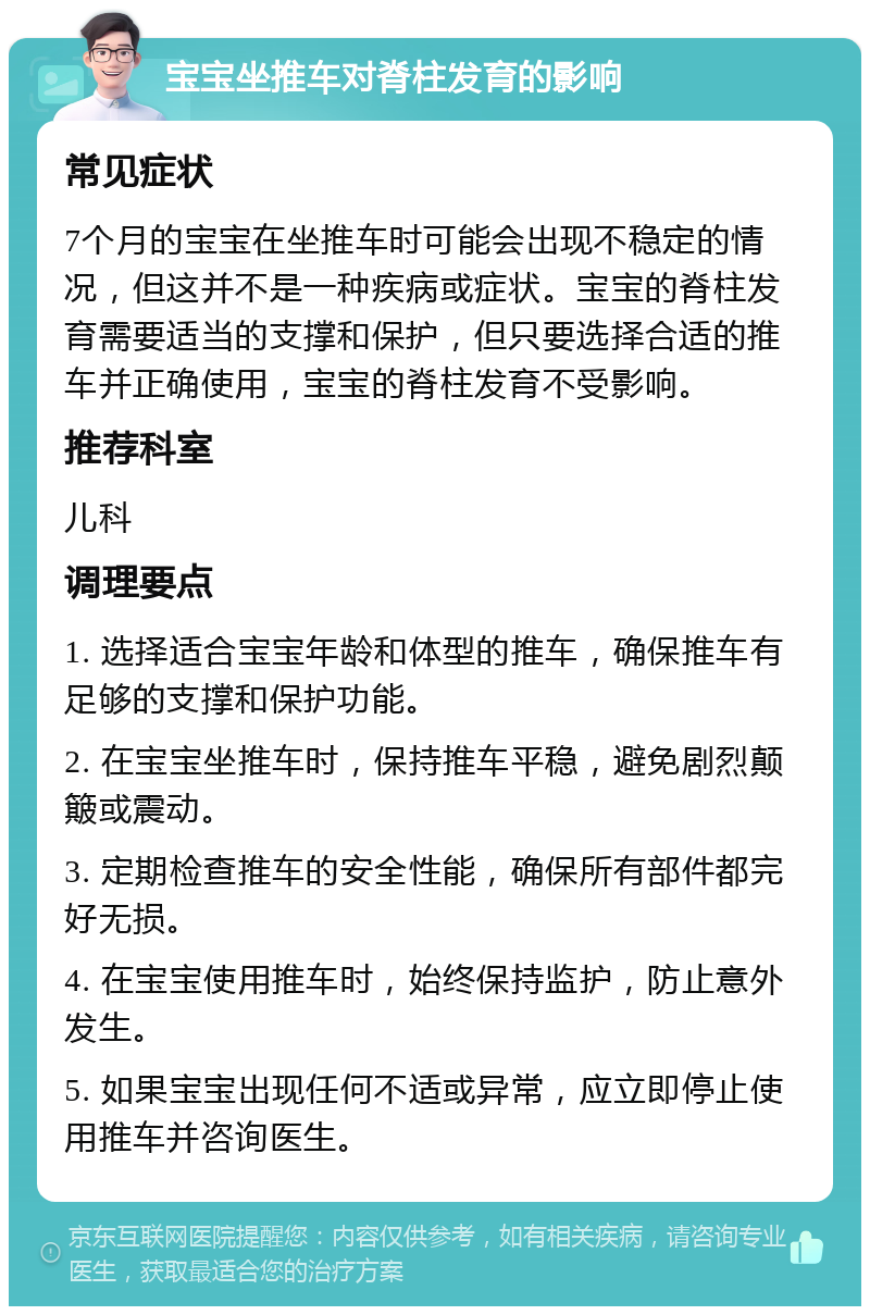 宝宝坐推车对脊柱发育的影响 常见症状 7个月的宝宝在坐推车时可能会出现不稳定的情况，但这并不是一种疾病或症状。宝宝的脊柱发育需要适当的支撑和保护，但只要选择合适的推车并正确使用，宝宝的脊柱发育不受影响。 推荐科室 儿科 调理要点 1. 选择适合宝宝年龄和体型的推车，确保推车有足够的支撑和保护功能。 2. 在宝宝坐推车时，保持推车平稳，避免剧烈颠簸或震动。 3. 定期检查推车的安全性能，确保所有部件都完好无损。 4. 在宝宝使用推车时，始终保持监护，防止意外发生。 5. 如果宝宝出现任何不适或异常，应立即停止使用推车并咨询医生。