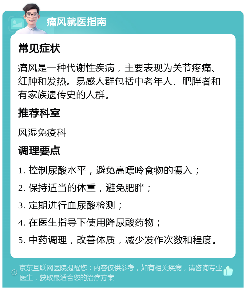 痛风就医指南 常见症状 痛风是一种代谢性疾病，主要表现为关节疼痛、红肿和发热。易感人群包括中老年人、肥胖者和有家族遗传史的人群。 推荐科室 风湿免疫科 调理要点 1. 控制尿酸水平，避免高嘌呤食物的摄入； 2. 保持适当的体重，避免肥胖； 3. 定期进行血尿酸检测； 4. 在医生指导下使用降尿酸药物； 5. 中药调理，改善体质，减少发作次数和程度。