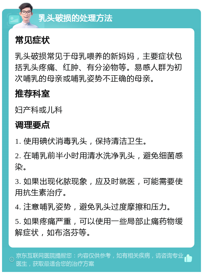 乳头破损的处理方法 常见症状 乳头破损常见于母乳喂养的新妈妈，主要症状包括乳头疼痛、红肿、有分泌物等。易感人群为初次哺乳的母亲或哺乳姿势不正确的母亲。 推荐科室 妇产科或儿科 调理要点 1. 使用碘伏消毒乳头，保持清洁卫生。 2. 在哺乳前半小时用清水洗净乳头，避免细菌感染。 3. 如果出现化脓现象，应及时就医，可能需要使用抗生素治疗。 4. 注意哺乳姿势，避免乳头过度摩擦和压力。 5. 如果疼痛严重，可以使用一些局部止痛药物缓解症状，如布洛芬等。