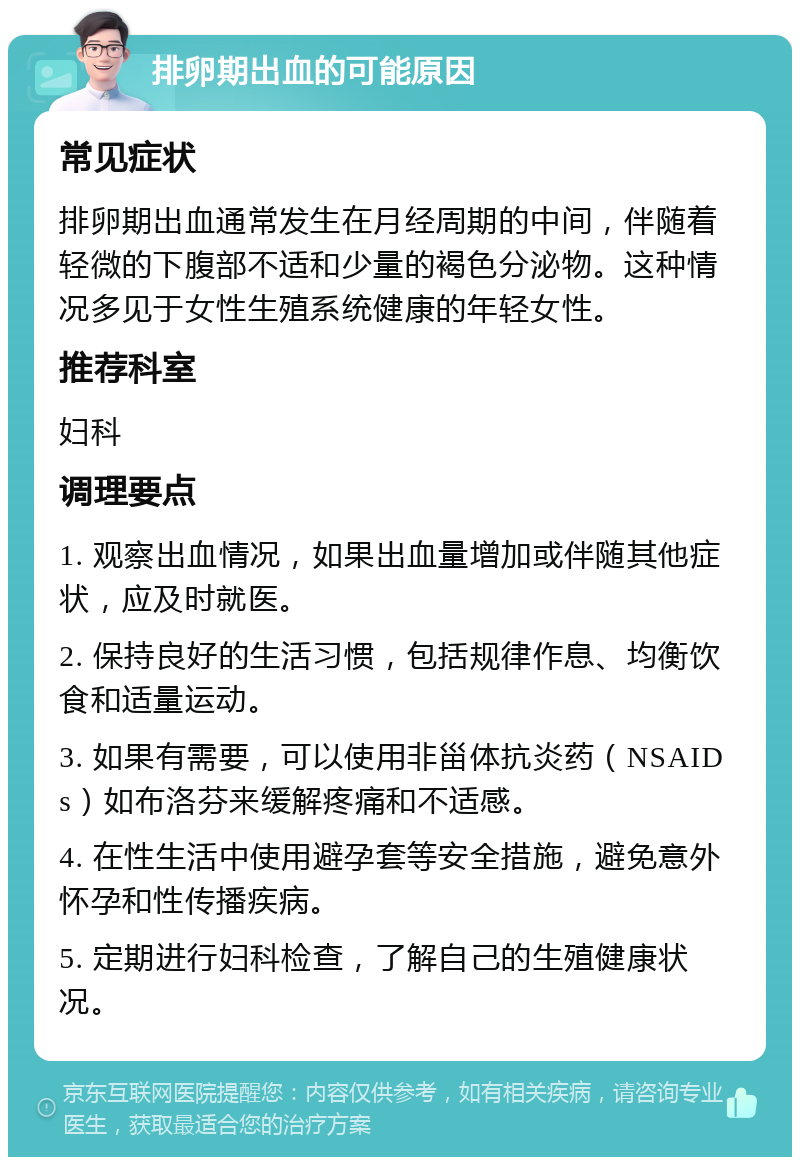 排卵期出血的可能原因 常见症状 排卵期出血通常发生在月经周期的中间，伴随着轻微的下腹部不适和少量的褐色分泌物。这种情况多见于女性生殖系统健康的年轻女性。 推荐科室 妇科 调理要点 1. 观察出血情况，如果出血量增加或伴随其他症状，应及时就医。 2. 保持良好的生活习惯，包括规律作息、均衡饮食和适量运动。 3. 如果有需要，可以使用非甾体抗炎药（NSAIDs）如布洛芬来缓解疼痛和不适感。 4. 在性生活中使用避孕套等安全措施，避免意外怀孕和性传播疾病。 5. 定期进行妇科检查，了解自己的生殖健康状况。