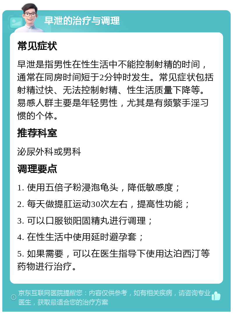 早泄的治疗与调理 常见症状 早泄是指男性在性生活中不能控制射精的时间，通常在同房时间短于2分钟时发生。常见症状包括射精过快、无法控制射精、性生活质量下降等。易感人群主要是年轻男性，尤其是有频繁手淫习惯的个体。 推荐科室 泌尿外科或男科 调理要点 1. 使用五倍子粉浸泡龟头，降低敏感度； 2. 每天做提肛运动30次左右，提高性功能； 3. 可以口服锁阳固精丸进行调理； 4. 在性生活中使用延时避孕套； 5. 如果需要，可以在医生指导下使用达泊西汀等药物进行治疗。