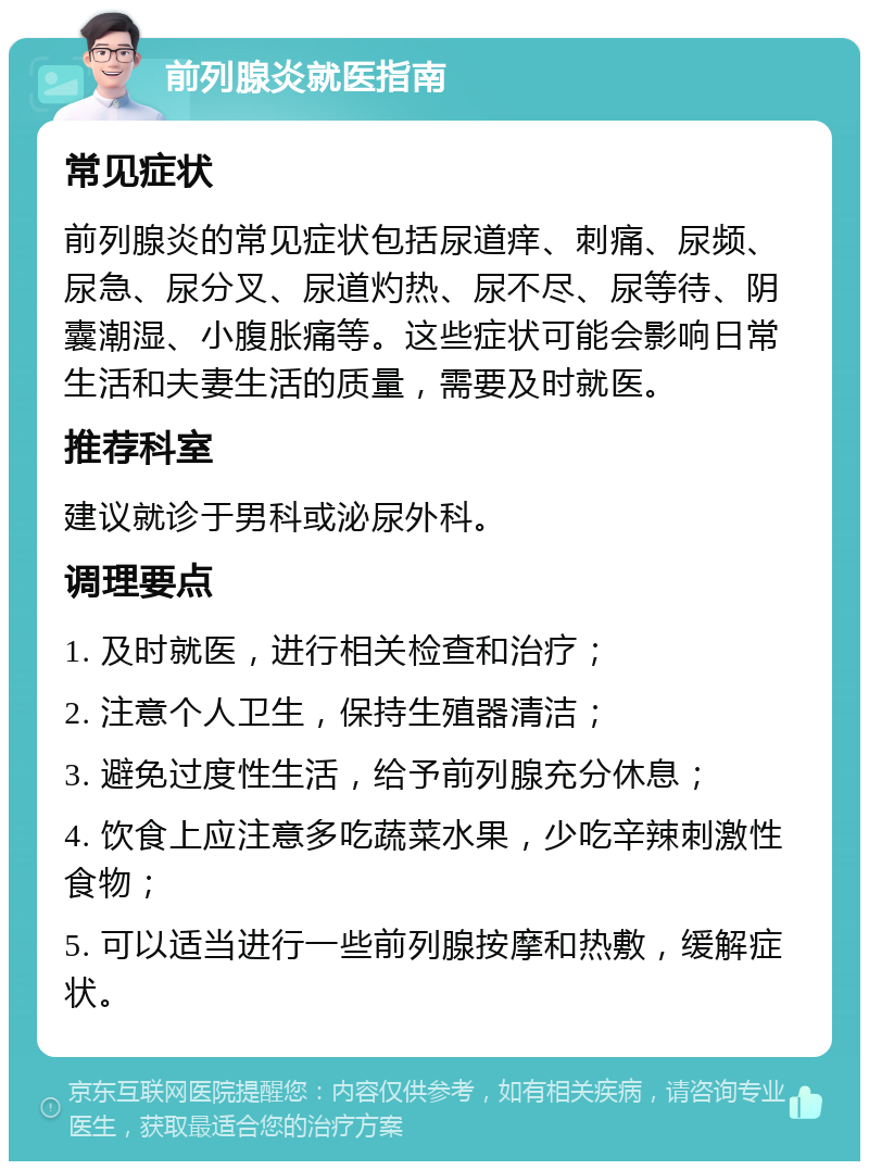 前列腺炎就医指南 常见症状 前列腺炎的常见症状包括尿道痒、刺痛、尿频、尿急、尿分叉、尿道灼热、尿不尽、尿等待、阴囊潮湿、小腹胀痛等。这些症状可能会影响日常生活和夫妻生活的质量，需要及时就医。 推荐科室 建议就诊于男科或泌尿外科。 调理要点 1. 及时就医，进行相关检查和治疗； 2. 注意个人卫生，保持生殖器清洁； 3. 避免过度性生活，给予前列腺充分休息； 4. 饮食上应注意多吃蔬菜水果，少吃辛辣刺激性食物； 5. 可以适当进行一些前列腺按摩和热敷，缓解症状。