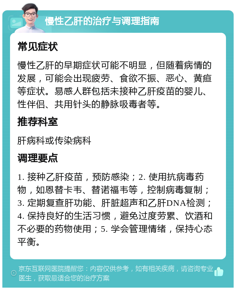 慢性乙肝的治疗与调理指南 常见症状 慢性乙肝的早期症状可能不明显，但随着病情的发展，可能会出现疲劳、食欲不振、恶心、黄疸等症状。易感人群包括未接种乙肝疫苗的婴儿、性伴侣、共用针头的静脉吸毒者等。 推荐科室 肝病科或传染病科 调理要点 1. 接种乙肝疫苗，预防感染；2. 使用抗病毒药物，如恩替卡韦、替诺福韦等，控制病毒复制；3. 定期复查肝功能、肝脏超声和乙肝DNA检测；4. 保持良好的生活习惯，避免过度劳累、饮酒和不必要的药物使用；5. 学会管理情绪，保持心态平衡。