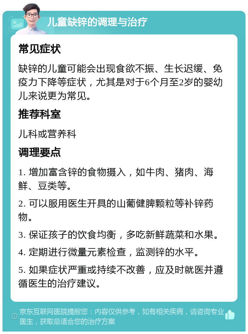 儿童缺锌的调理与治疗 常见症状 缺锌的儿童可能会出现食欲不振、生长迟缓、免疫力下降等症状，尤其是对于6个月至2岁的婴幼儿来说更为常见。 推荐科室 儿科或营养科 调理要点 1. 增加富含锌的食物摄入，如牛肉、猪肉、海鲜、豆类等。 2. 可以服用医生开具的山葡健脾颗粒等补锌药物。 3. 保证孩子的饮食均衡，多吃新鲜蔬菜和水果。 4. 定期进行微量元素检查，监测锌的水平。 5. 如果症状严重或持续不改善，应及时就医并遵循医生的治疗建议。