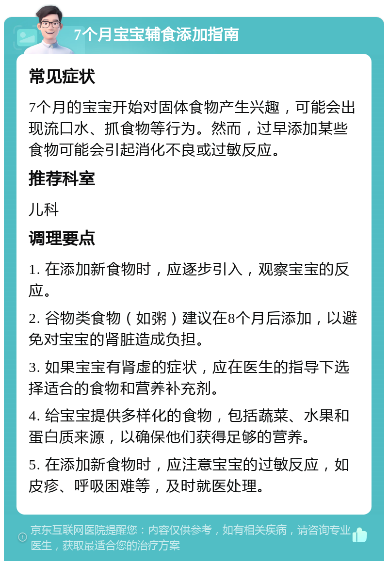 7个月宝宝辅食添加指南 常见症状 7个月的宝宝开始对固体食物产生兴趣，可能会出现流口水、抓食物等行为。然而，过早添加某些食物可能会引起消化不良或过敏反应。 推荐科室 儿科 调理要点 1. 在添加新食物时，应逐步引入，观察宝宝的反应。 2. 谷物类食物（如粥）建议在8个月后添加，以避免对宝宝的肾脏造成负担。 3. 如果宝宝有肾虚的症状，应在医生的指导下选择适合的食物和营养补充剂。 4. 给宝宝提供多样化的食物，包括蔬菜、水果和蛋白质来源，以确保他们获得足够的营养。 5. 在添加新食物时，应注意宝宝的过敏反应，如皮疹、呼吸困难等，及时就医处理。