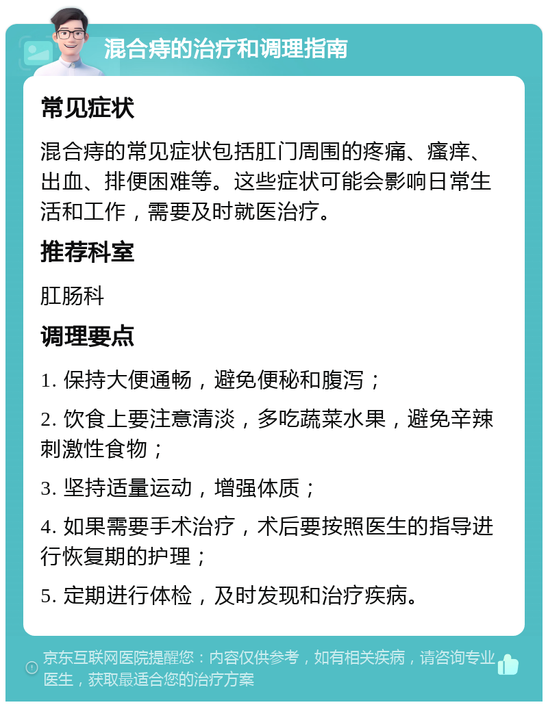 混合痔的治疗和调理指南 常见症状 混合痔的常见症状包括肛门周围的疼痛、瘙痒、出血、排便困难等。这些症状可能会影响日常生活和工作，需要及时就医治疗。 推荐科室 肛肠科 调理要点 1. 保持大便通畅，避免便秘和腹泻； 2. 饮食上要注意清淡，多吃蔬菜水果，避免辛辣刺激性食物； 3. 坚持适量运动，增强体质； 4. 如果需要手术治疗，术后要按照医生的指导进行恢复期的护理； 5. 定期进行体检，及时发现和治疗疾病。