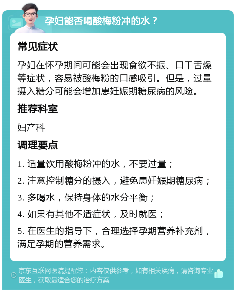 孕妇能否喝酸梅粉冲的水？ 常见症状 孕妇在怀孕期间可能会出现食欲不振、口干舌燥等症状，容易被酸梅粉的口感吸引。但是，过量摄入糖分可能会增加患妊娠期糖尿病的风险。 推荐科室 妇产科 调理要点 1. 适量饮用酸梅粉冲的水，不要过量； 2. 注意控制糖分的摄入，避免患妊娠期糖尿病； 3. 多喝水，保持身体的水分平衡； 4. 如果有其他不适症状，及时就医； 5. 在医生的指导下，合理选择孕期营养补充剂，满足孕期的营养需求。