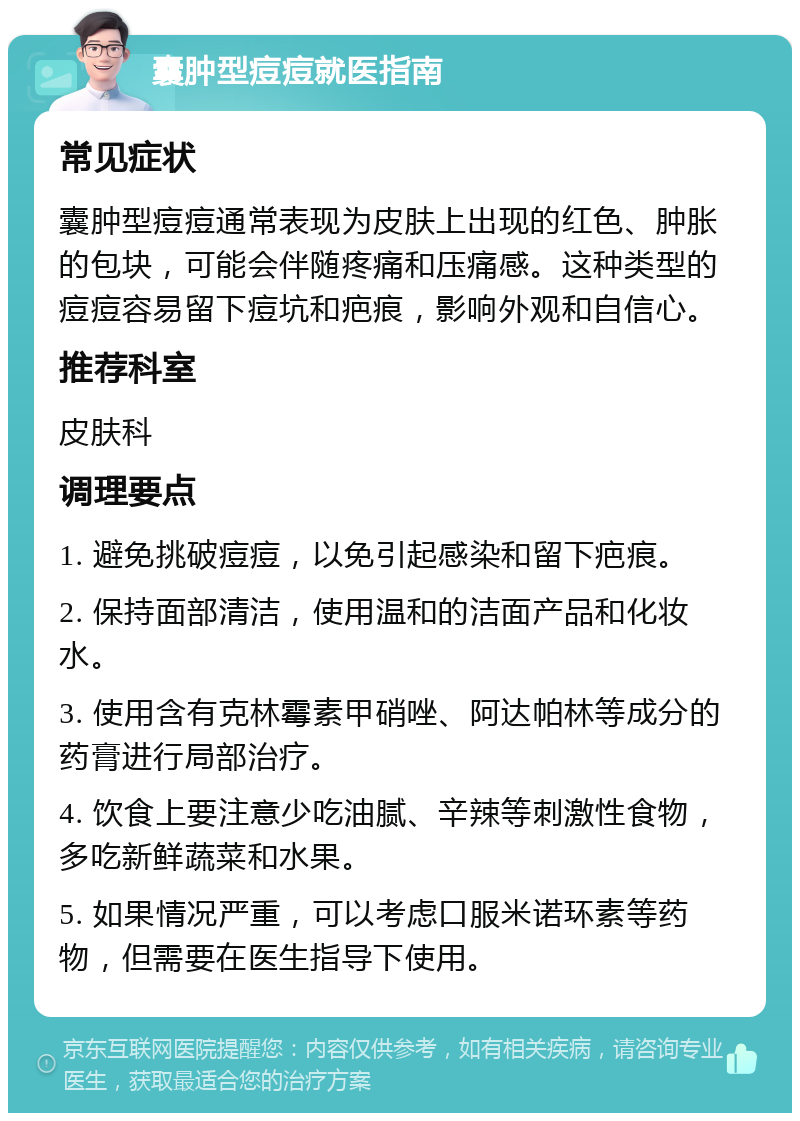 囊肿型痘痘就医指南 常见症状 囊肿型痘痘通常表现为皮肤上出现的红色、肿胀的包块，可能会伴随疼痛和压痛感。这种类型的痘痘容易留下痘坑和疤痕，影响外观和自信心。 推荐科室 皮肤科 调理要点 1. 避免挑破痘痘，以免引起感染和留下疤痕。 2. 保持面部清洁，使用温和的洁面产品和化妆水。 3. 使用含有克林霉素甲硝唑、阿达帕林等成分的药膏进行局部治疗。 4. 饮食上要注意少吃油腻、辛辣等刺激性食物，多吃新鲜蔬菜和水果。 5. 如果情况严重，可以考虑口服米诺环素等药物，但需要在医生指导下使用。