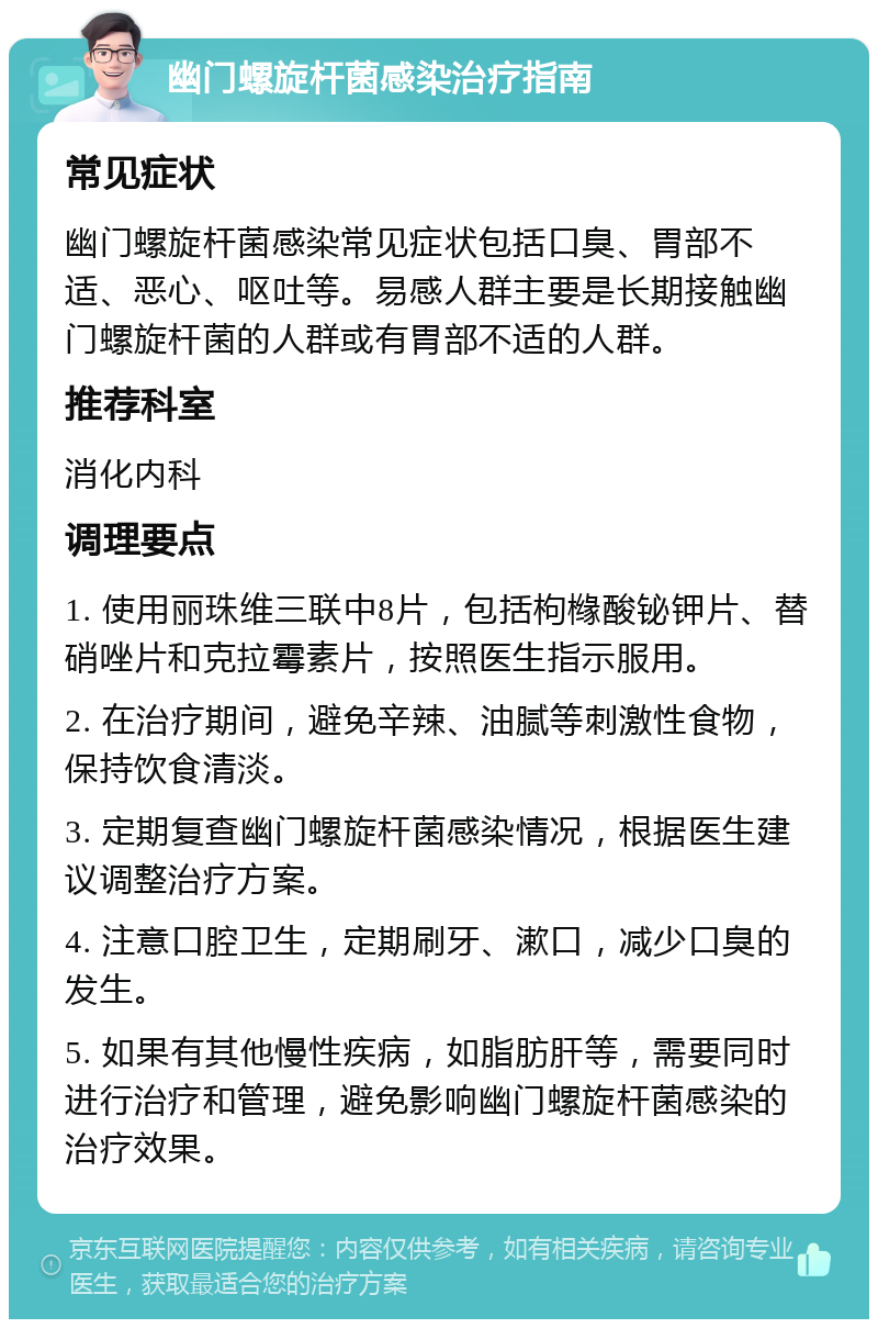 幽门螺旋杆菌感染治疗指南 常见症状 幽门螺旋杆菌感染常见症状包括口臭、胃部不适、恶心、呕吐等。易感人群主要是长期接触幽门螺旋杆菌的人群或有胃部不适的人群。 推荐科室 消化内科 调理要点 1. 使用丽珠维三联中8片，包括枸橼酸铋钾片、替硝唑片和克拉霉素片，按照医生指示服用。 2. 在治疗期间，避免辛辣、油腻等刺激性食物，保持饮食清淡。 3. 定期复查幽门螺旋杆菌感染情况，根据医生建议调整治疗方案。 4. 注意口腔卫生，定期刷牙、漱口，减少口臭的发生。 5. 如果有其他慢性疾病，如脂肪肝等，需要同时进行治疗和管理，避免影响幽门螺旋杆菌感染的治疗效果。