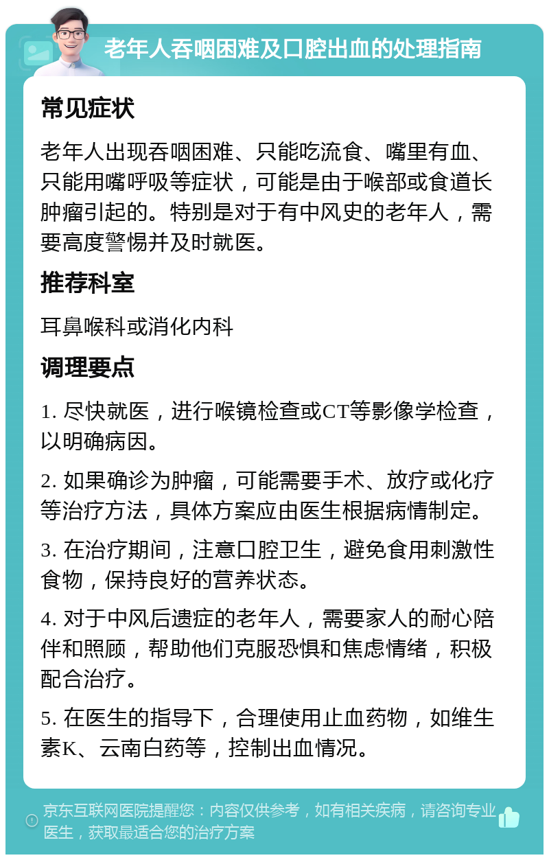 老年人吞咽困难及口腔出血的处理指南 常见症状 老年人出现吞咽困难、只能吃流食、嘴里有血、只能用嘴呼吸等症状，可能是由于喉部或食道长肿瘤引起的。特别是对于有中风史的老年人，需要高度警惕并及时就医。 推荐科室 耳鼻喉科或消化内科 调理要点 1. 尽快就医，进行喉镜检查或CT等影像学检查，以明确病因。 2. 如果确诊为肿瘤，可能需要手术、放疗或化疗等治疗方法，具体方案应由医生根据病情制定。 3. 在治疗期间，注意口腔卫生，避免食用刺激性食物，保持良好的营养状态。 4. 对于中风后遗症的老年人，需要家人的耐心陪伴和照顾，帮助他们克服恐惧和焦虑情绪，积极配合治疗。 5. 在医生的指导下，合理使用止血药物，如维生素K、云南白药等，控制出血情况。