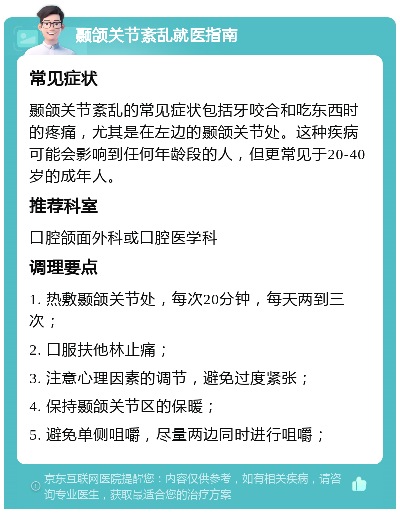 颞颌关节紊乱就医指南 常见症状 颞颌关节紊乱的常见症状包括牙咬合和吃东西时的疼痛，尤其是在左边的颞颌关节处。这种疾病可能会影响到任何年龄段的人，但更常见于20-40岁的成年人。 推荐科室 口腔颌面外科或口腔医学科 调理要点 1. 热敷颞颌关节处，每次20分钟，每天两到三次； 2. 口服扶他林止痛； 3. 注意心理因素的调节，避免过度紧张； 4. 保持颞颌关节区的保暖； 5. 避免单侧咀嚼，尽量两边同时进行咀嚼；