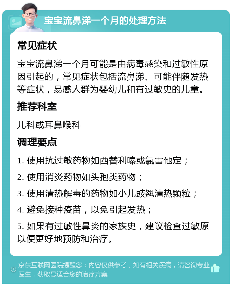 宝宝流鼻涕一个月的处理方法 常见症状 宝宝流鼻涕一个月可能是由病毒感染和过敏性原因引起的，常见症状包括流鼻涕、可能伴随发热等症状，易感人群为婴幼儿和有过敏史的儿童。 推荐科室 儿科或耳鼻喉科 调理要点 1. 使用抗过敏药物如西替利嗪或氯雷他定； 2. 使用消炎药物如头孢类药物； 3. 使用清热解毒的药物如小儿豉翘清热颗粒； 4. 避免接种疫苗，以免引起发热； 5. 如果有过敏性鼻炎的家族史，建议检查过敏原以便更好地预防和治疗。