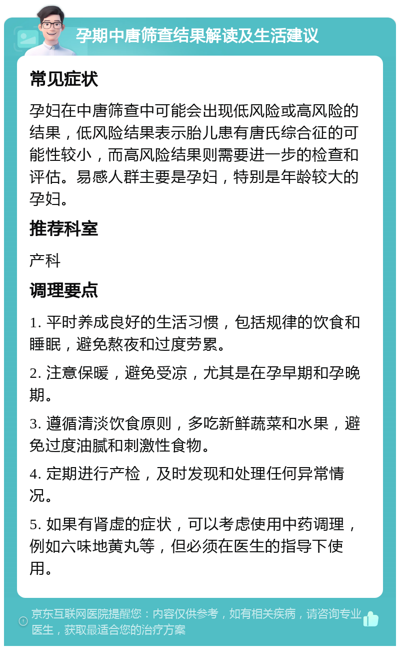 孕期中唐筛查结果解读及生活建议 常见症状 孕妇在中唐筛查中可能会出现低风险或高风险的结果，低风险结果表示胎儿患有唐氏综合征的可能性较小，而高风险结果则需要进一步的检查和评估。易感人群主要是孕妇，特别是年龄较大的孕妇。 推荐科室 产科 调理要点 1. 平时养成良好的生活习惯，包括规律的饮食和睡眠，避免熬夜和过度劳累。 2. 注意保暖，避免受凉，尤其是在孕早期和孕晚期。 3. 遵循清淡饮食原则，多吃新鲜蔬菜和水果，避免过度油腻和刺激性食物。 4. 定期进行产检，及时发现和处理任何异常情况。 5. 如果有肾虚的症状，可以考虑使用中药调理，例如六味地黄丸等，但必须在医生的指导下使用。