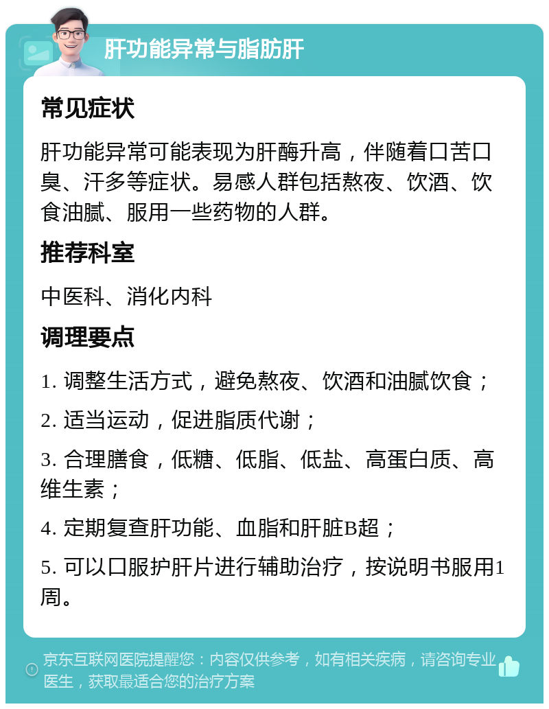 肝功能异常与脂肪肝 常见症状 肝功能异常可能表现为肝酶升高，伴随着口苦口臭、汗多等症状。易感人群包括熬夜、饮酒、饮食油腻、服用一些药物的人群。 推荐科室 中医科、消化内科 调理要点 1. 调整生活方式，避免熬夜、饮酒和油腻饮食； 2. 适当运动，促进脂质代谢； 3. 合理膳食，低糖、低脂、低盐、高蛋白质、高维生素； 4. 定期复查肝功能、血脂和肝脏B超； 5. 可以口服护肝片进行辅助治疗，按说明书服用1周。