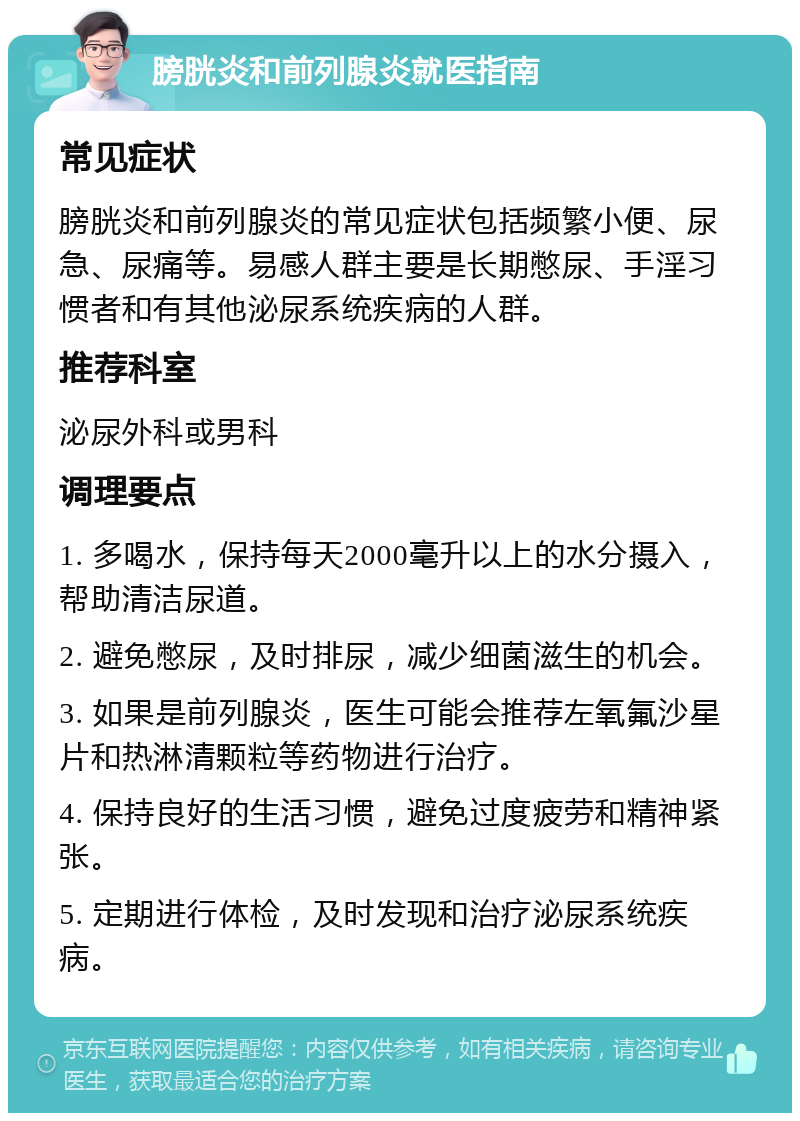 膀胱炎和前列腺炎就医指南 常见症状 膀胱炎和前列腺炎的常见症状包括频繁小便、尿急、尿痛等。易感人群主要是长期憋尿、手淫习惯者和有其他泌尿系统疾病的人群。 推荐科室 泌尿外科或男科 调理要点 1. 多喝水，保持每天2000毫升以上的水分摄入，帮助清洁尿道。 2. 避免憋尿，及时排尿，减少细菌滋生的机会。 3. 如果是前列腺炎，医生可能会推荐左氧氟沙星片和热淋清颗粒等药物进行治疗。 4. 保持良好的生活习惯，避免过度疲劳和精神紧张。 5. 定期进行体检，及时发现和治疗泌尿系统疾病。