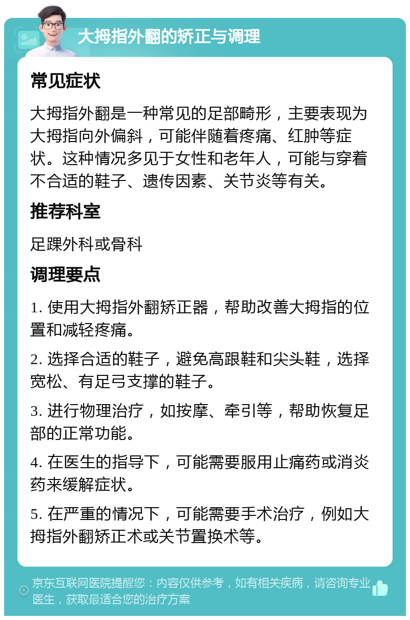 大拇指外翻的矫正与调理 常见症状 大拇指外翻是一种常见的足部畸形，主要表现为大拇指向外偏斜，可能伴随着疼痛、红肿等症状。这种情况多见于女性和老年人，可能与穿着不合适的鞋子、遗传因素、关节炎等有关。 推荐科室 足踝外科或骨科 调理要点 1. 使用大拇指外翻矫正器，帮助改善大拇指的位置和减轻疼痛。 2. 选择合适的鞋子，避免高跟鞋和尖头鞋，选择宽松、有足弓支撑的鞋子。 3. 进行物理治疗，如按摩、牵引等，帮助恢复足部的正常功能。 4. 在医生的指导下，可能需要服用止痛药或消炎药来缓解症状。 5. 在严重的情况下，可能需要手术治疗，例如大拇指外翻矫正术或关节置换术等。