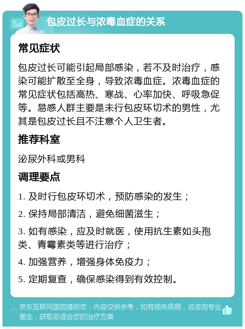 包皮过长与浓毒血症的关系 常见症状 包皮过长可能引起局部感染，若不及时治疗，感染可能扩散至全身，导致浓毒血症。浓毒血症的常见症状包括高热、寒战、心率加快、呼吸急促等。易感人群主要是未行包皮环切术的男性，尤其是包皮过长且不注意个人卫生者。 推荐科室 泌尿外科或男科 调理要点 1. 及时行包皮环切术，预防感染的发生； 2. 保持局部清洁，避免细菌滋生； 3. 如有感染，应及时就医，使用抗生素如头孢类、青霉素类等进行治疗； 4. 加强营养，增强身体免疫力； 5. 定期复查，确保感染得到有效控制。