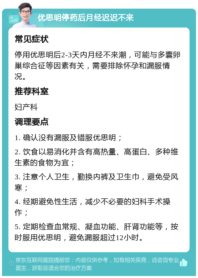 优思明停药后月经迟迟不来 常见症状 停用优思明后2-3天内月经不来潮，可能与多囊卵巢综合征等因素有关，需要排除怀孕和漏服情况。 推荐科室 妇产科 调理要点 1. 确认没有漏服及错服优思明； 2. 饮食以易消化并含有高热量、高蛋白、多种维生素的食物为宜； 3. 注意个人卫生，勤换内裤及卫生巾，避免受风寒； 4. 经期避免性生活，减少不必要的妇科手术操作； 5. 定期检查血常规、凝血功能、肝肾功能等，按时服用优思明，避免漏服超过12小时。