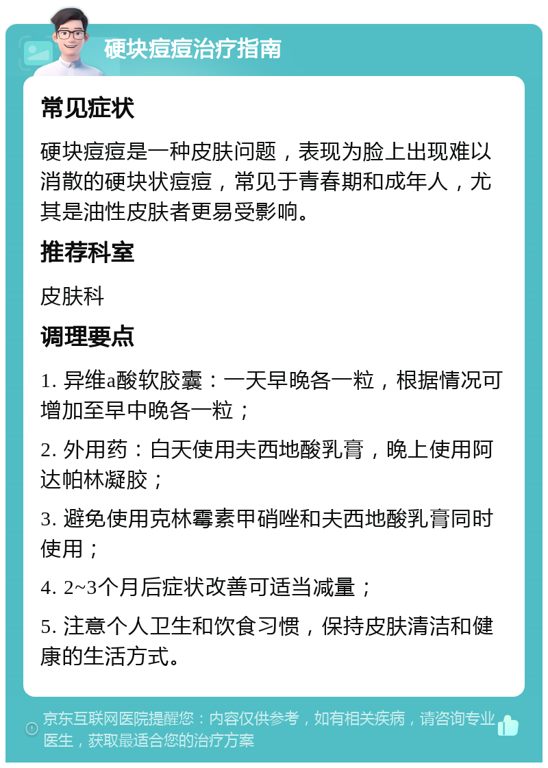 硬块痘痘治疗指南 常见症状 硬块痘痘是一种皮肤问题，表现为脸上出现难以消散的硬块状痘痘，常见于青春期和成年人，尤其是油性皮肤者更易受影响。 推荐科室 皮肤科 调理要点 1. 异维a酸软胶囊：一天早晚各一粒，根据情况可增加至早中晚各一粒； 2. 外用药：白天使用夫西地酸乳膏，晚上使用阿达帕林凝胶； 3. 避免使用克林霉素甲硝唑和夫西地酸乳膏同时使用； 4. 2~3个月后症状改善可适当减量； 5. 注意个人卫生和饮食习惯，保持皮肤清洁和健康的生活方式。