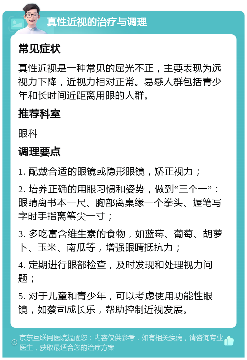 真性近视的治疗与调理 常见症状 真性近视是一种常见的屈光不正，主要表现为远视力下降，近视力相对正常。易感人群包括青少年和长时间近距离用眼的人群。 推荐科室 眼科 调理要点 1. 配戴合适的眼镜或隐形眼镜，矫正视力； 2. 培养正确的用眼习惯和姿势，做到“三个一”：眼睛离书本一尺、胸部离桌缘一个拳头、握笔写字时手指离笔尖一寸； 3. 多吃富含维生素的食物，如蓝莓、葡萄、胡萝卜、玉米、南瓜等，增强眼睛抵抗力； 4. 定期进行眼部检查，及时发现和处理视力问题； 5. 对于儿童和青少年，可以考虑使用功能性眼镜，如蔡司成长乐，帮助控制近视发展。