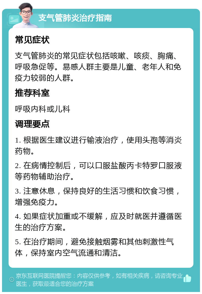 支气管肺炎治疗指南 常见症状 支气管肺炎的常见症状包括咳嗽、咳痰、胸痛、呼吸急促等。易感人群主要是儿童、老年人和免疫力较弱的人群。 推荐科室 呼吸内科或儿科 调理要点 1. 根据医生建议进行输液治疗，使用头孢等消炎药物。 2. 在病情控制后，可以口服盐酸丙卡特罗口服液等药物辅助治疗。 3. 注意休息，保持良好的生活习惯和饮食习惯，增强免疫力。 4. 如果症状加重或不缓解，应及时就医并遵循医生的治疗方案。 5. 在治疗期间，避免接触烟雾和其他刺激性气体，保持室内空气流通和清洁。