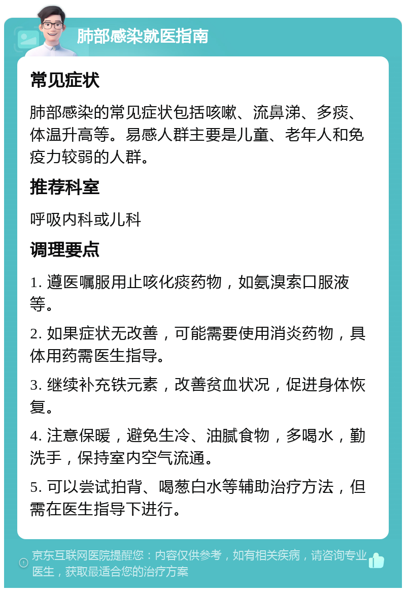 肺部感染就医指南 常见症状 肺部感染的常见症状包括咳嗽、流鼻涕、多痰、体温升高等。易感人群主要是儿童、老年人和免疫力较弱的人群。 推荐科室 呼吸内科或儿科 调理要点 1. 遵医嘱服用止咳化痰药物，如氨溴索口服液等。 2. 如果症状无改善，可能需要使用消炎药物，具体用药需医生指导。 3. 继续补充铁元素，改善贫血状况，促进身体恢复。 4. 注意保暖，避免生冷、油腻食物，多喝水，勤洗手，保持室内空气流通。 5. 可以尝试拍背、喝葱白水等辅助治疗方法，但需在医生指导下进行。