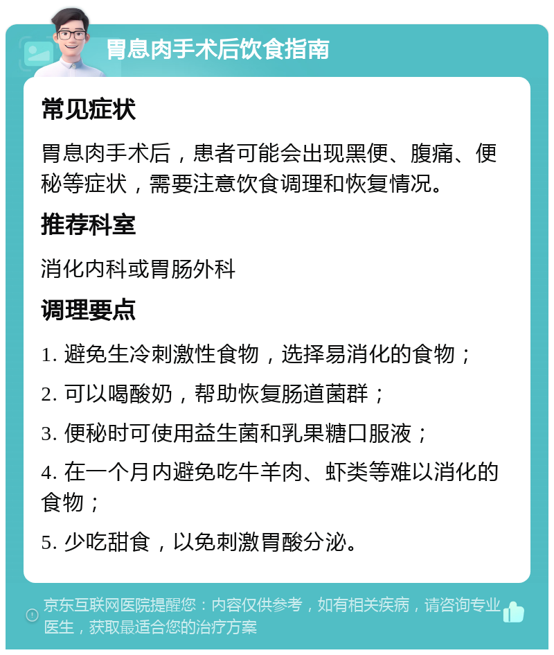 胃息肉手术后饮食指南 常见症状 胃息肉手术后，患者可能会出现黑便、腹痛、便秘等症状，需要注意饮食调理和恢复情况。 推荐科室 消化内科或胃肠外科 调理要点 1. 避免生冷刺激性食物，选择易消化的食物； 2. 可以喝酸奶，帮助恢复肠道菌群； 3. 便秘时可使用益生菌和乳果糖口服液； 4. 在一个月内避免吃牛羊肉、虾类等难以消化的食物； 5. 少吃甜食，以免刺激胃酸分泌。