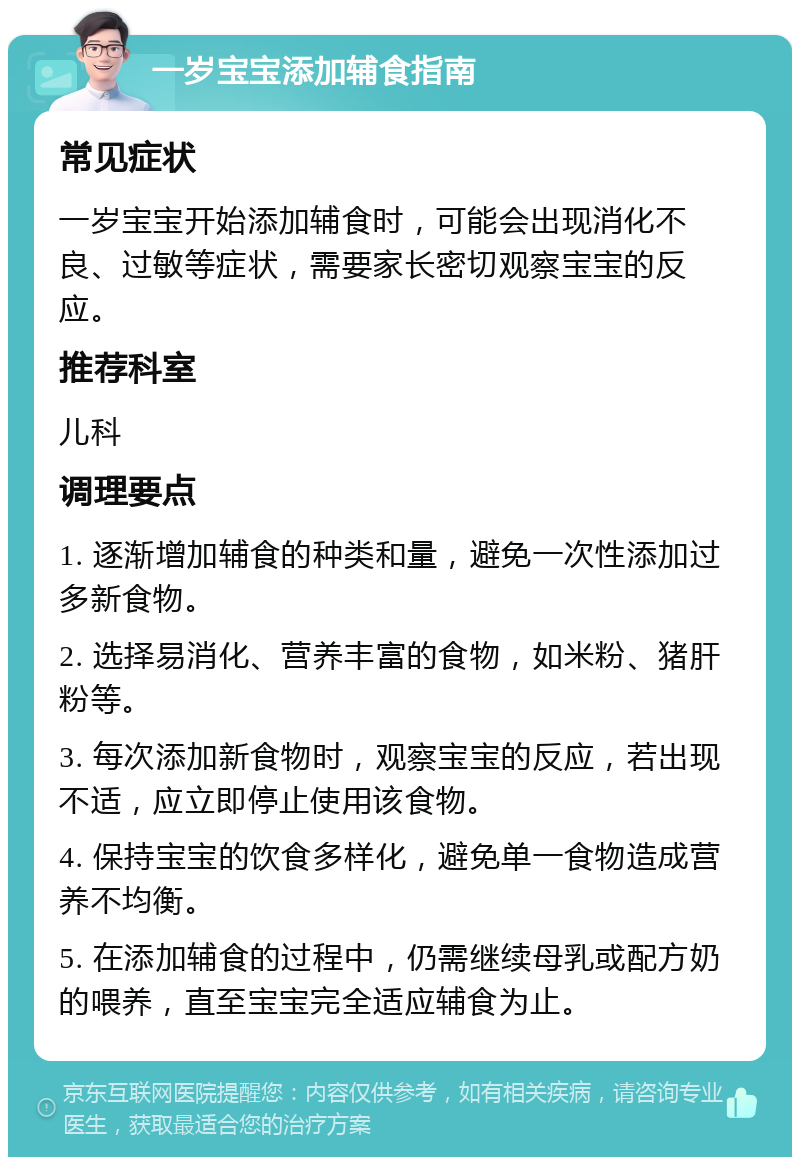 一岁宝宝添加辅食指南 常见症状 一岁宝宝开始添加辅食时，可能会出现消化不良、过敏等症状，需要家长密切观察宝宝的反应。 推荐科室 儿科 调理要点 1. 逐渐增加辅食的种类和量，避免一次性添加过多新食物。 2. 选择易消化、营养丰富的食物，如米粉、猪肝粉等。 3. 每次添加新食物时，观察宝宝的反应，若出现不适，应立即停止使用该食物。 4. 保持宝宝的饮食多样化，避免单一食物造成营养不均衡。 5. 在添加辅食的过程中，仍需继续母乳或配方奶的喂养，直至宝宝完全适应辅食为止。