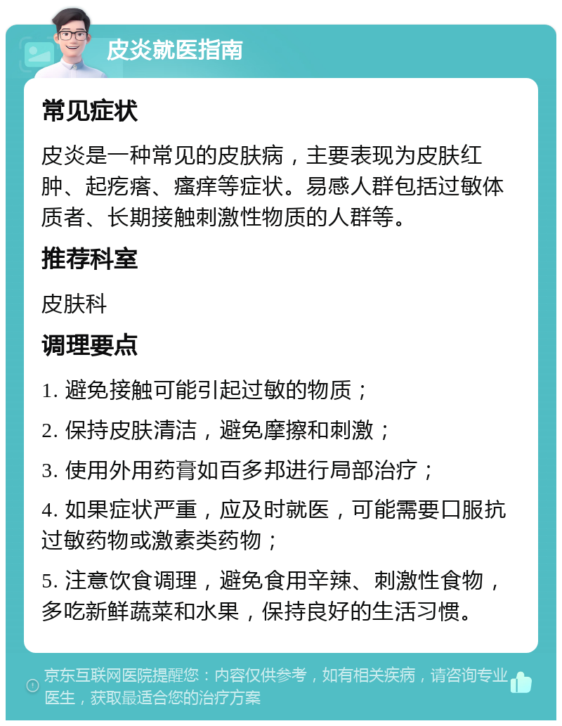 皮炎就医指南 常见症状 皮炎是一种常见的皮肤病，主要表现为皮肤红肿、起疙瘩、瘙痒等症状。易感人群包括过敏体质者、长期接触刺激性物质的人群等。 推荐科室 皮肤科 调理要点 1. 避免接触可能引起过敏的物质； 2. 保持皮肤清洁，避免摩擦和刺激； 3. 使用外用药膏如百多邦进行局部治疗； 4. 如果症状严重，应及时就医，可能需要口服抗过敏药物或激素类药物； 5. 注意饮食调理，避免食用辛辣、刺激性食物，多吃新鲜蔬菜和水果，保持良好的生活习惯。