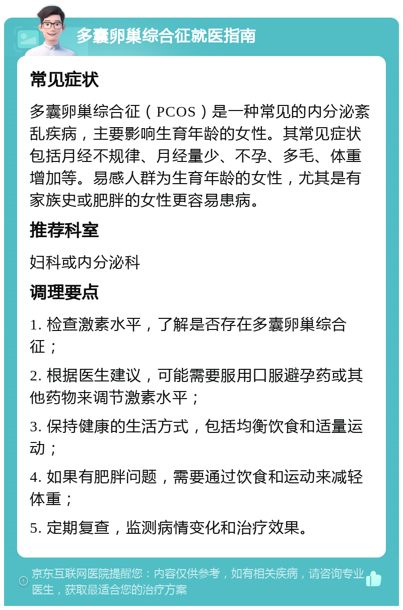 多囊卵巢综合征就医指南 常见症状 多囊卵巢综合征（PCOS）是一种常见的内分泌紊乱疾病，主要影响生育年龄的女性。其常见症状包括月经不规律、月经量少、不孕、多毛、体重增加等。易感人群为生育年龄的女性，尤其是有家族史或肥胖的女性更容易患病。 推荐科室 妇科或内分泌科 调理要点 1. 检查激素水平，了解是否存在多囊卵巢综合征； 2. 根据医生建议，可能需要服用口服避孕药或其他药物来调节激素水平； 3. 保持健康的生活方式，包括均衡饮食和适量运动； 4. 如果有肥胖问题，需要通过饮食和运动来减轻体重； 5. 定期复查，监测病情变化和治疗效果。