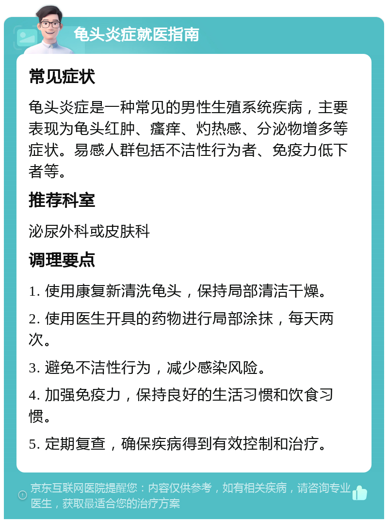 龟头炎症就医指南 常见症状 龟头炎症是一种常见的男性生殖系统疾病，主要表现为龟头红肿、瘙痒、灼热感、分泌物增多等症状。易感人群包括不洁性行为者、免疫力低下者等。 推荐科室 泌尿外科或皮肤科 调理要点 1. 使用康复新清洗龟头，保持局部清洁干燥。 2. 使用医生开具的药物进行局部涂抹，每天两次。 3. 避免不洁性行为，减少感染风险。 4. 加强免疫力，保持良好的生活习惯和饮食习惯。 5. 定期复查，确保疾病得到有效控制和治疗。