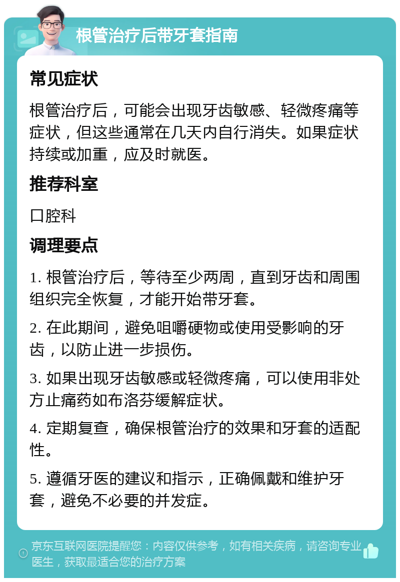 根管治疗后带牙套指南 常见症状 根管治疗后，可能会出现牙齿敏感、轻微疼痛等症状，但这些通常在几天内自行消失。如果症状持续或加重，应及时就医。 推荐科室 口腔科 调理要点 1. 根管治疗后，等待至少两周，直到牙齿和周围组织完全恢复，才能开始带牙套。 2. 在此期间，避免咀嚼硬物或使用受影响的牙齿，以防止进一步损伤。 3. 如果出现牙齿敏感或轻微疼痛，可以使用非处方止痛药如布洛芬缓解症状。 4. 定期复查，确保根管治疗的效果和牙套的适配性。 5. 遵循牙医的建议和指示，正确佩戴和维护牙套，避免不必要的并发症。