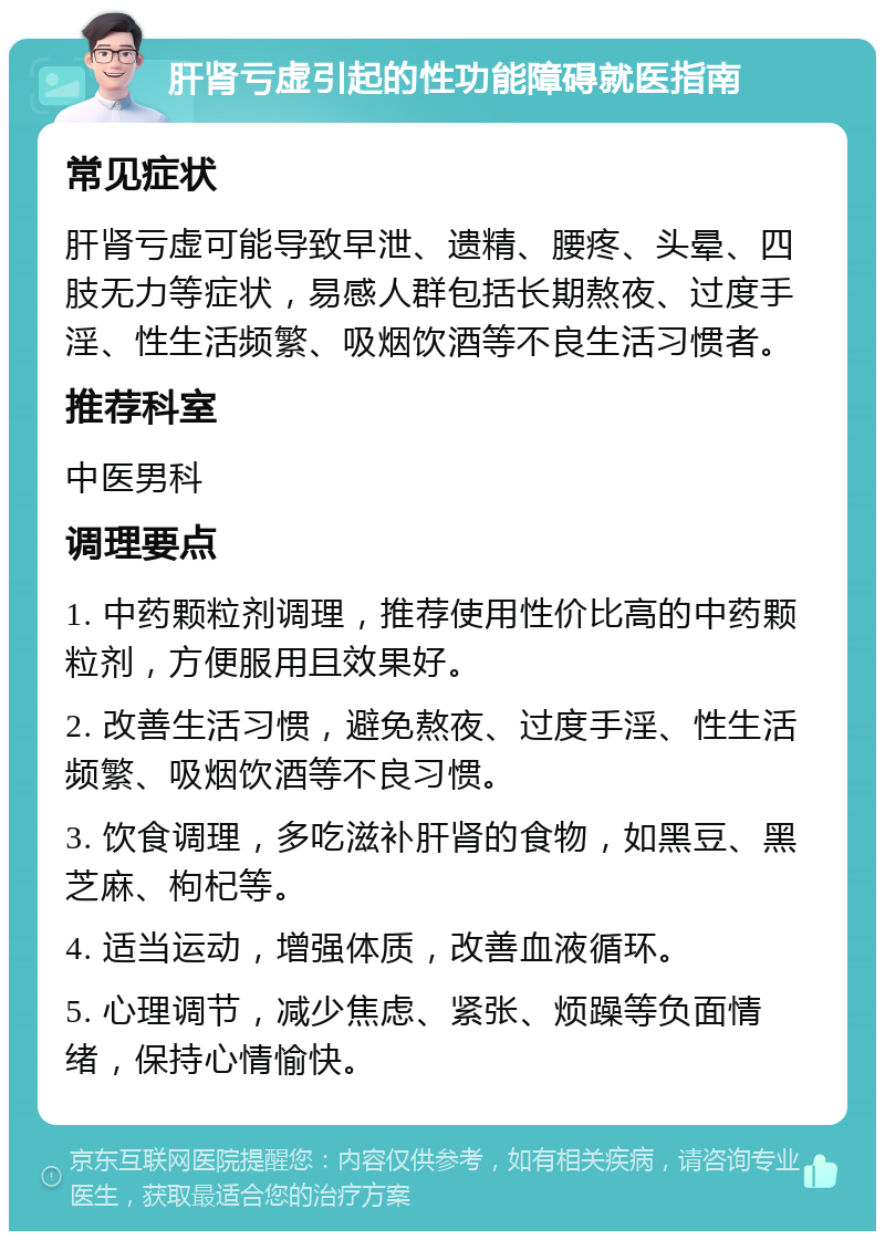 肝肾亏虚引起的性功能障碍就医指南 常见症状 肝肾亏虚可能导致早泄、遗精、腰疼、头晕、四肢无力等症状，易感人群包括长期熬夜、过度手淫、性生活频繁、吸烟饮酒等不良生活习惯者。 推荐科室 中医男科 调理要点 1. 中药颗粒剂调理，推荐使用性价比高的中药颗粒剂，方便服用且效果好。 2. 改善生活习惯，避免熬夜、过度手淫、性生活频繁、吸烟饮酒等不良习惯。 3. 饮食调理，多吃滋补肝肾的食物，如黑豆、黑芝麻、枸杞等。 4. 适当运动，增强体质，改善血液循环。 5. 心理调节，减少焦虑、紧张、烦躁等负面情绪，保持心情愉快。