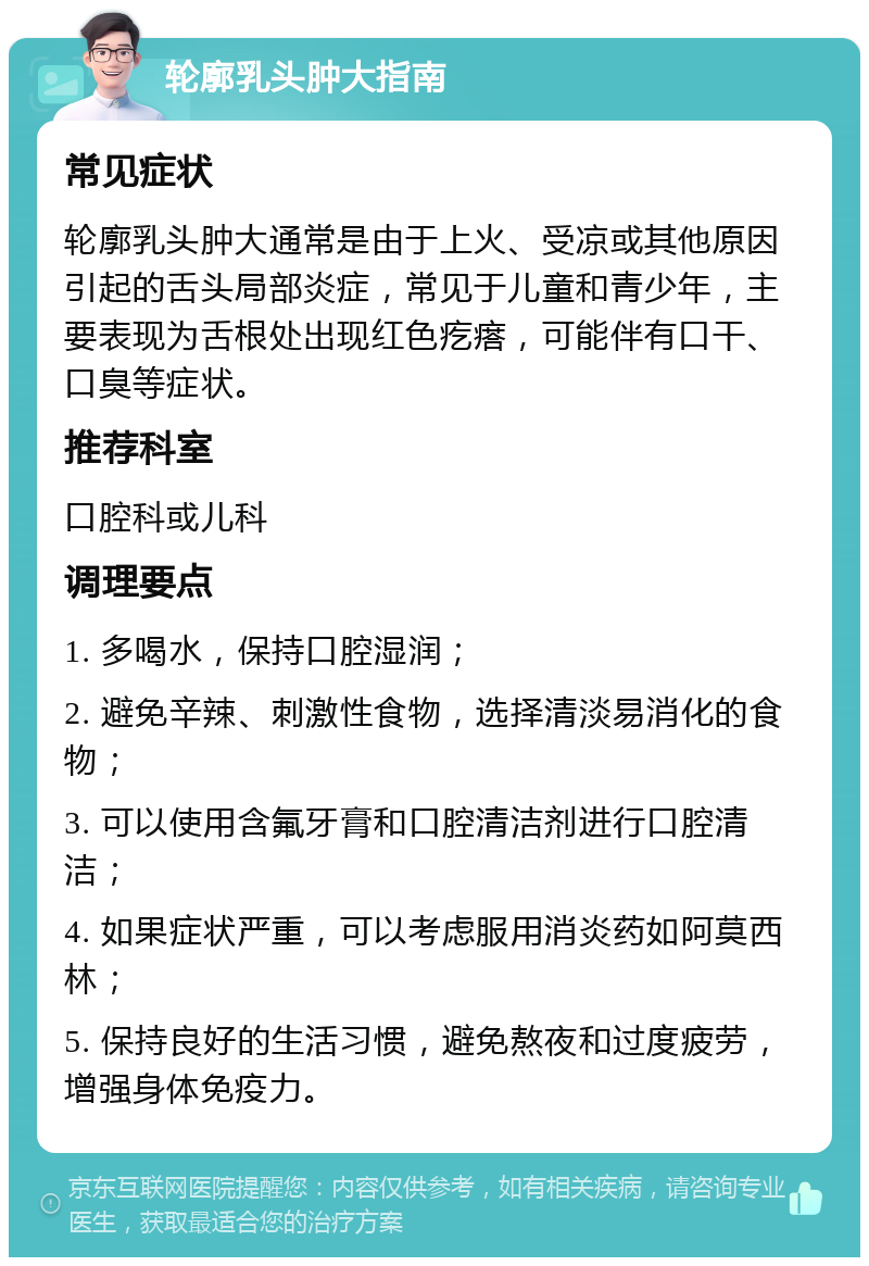 轮廓乳头肿大指南 常见症状 轮廓乳头肿大通常是由于上火、受凉或其他原因引起的舌头局部炎症，常见于儿童和青少年，主要表现为舌根处出现红色疙瘩，可能伴有口干、口臭等症状。 推荐科室 口腔科或儿科 调理要点 1. 多喝水，保持口腔湿润； 2. 避免辛辣、刺激性食物，选择清淡易消化的食物； 3. 可以使用含氟牙膏和口腔清洁剂进行口腔清洁； 4. 如果症状严重，可以考虑服用消炎药如阿莫西林； 5. 保持良好的生活习惯，避免熬夜和过度疲劳，增强身体免疫力。