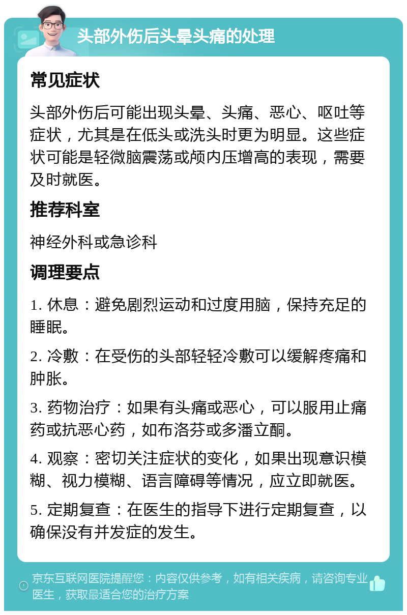 头部外伤后头晕头痛的处理 常见症状 头部外伤后可能出现头晕、头痛、恶心、呕吐等症状，尤其是在低头或洗头时更为明显。这些症状可能是轻微脑震荡或颅内压增高的表现，需要及时就医。 推荐科室 神经外科或急诊科 调理要点 1. 休息：避免剧烈运动和过度用脑，保持充足的睡眠。 2. 冷敷：在受伤的头部轻轻冷敷可以缓解疼痛和肿胀。 3. 药物治疗：如果有头痛或恶心，可以服用止痛药或抗恶心药，如布洛芬或多潘立酮。 4. 观察：密切关注症状的变化，如果出现意识模糊、视力模糊、语言障碍等情况，应立即就医。 5. 定期复查：在医生的指导下进行定期复查，以确保没有并发症的发生。