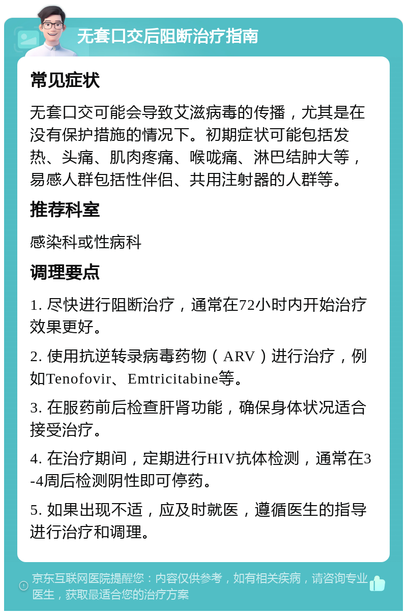 无套口交后阻断治疗指南 常见症状 无套口交可能会导致艾滋病毒的传播，尤其是在没有保护措施的情况下。初期症状可能包括发热、头痛、肌肉疼痛、喉咙痛、淋巴结肿大等，易感人群包括性伴侣、共用注射器的人群等。 推荐科室 感染科或性病科 调理要点 1. 尽快进行阻断治疗，通常在72小时内开始治疗效果更好。 2. 使用抗逆转录病毒药物（ARV）进行治疗，例如Tenofovir、Emtricitabine等。 3. 在服药前后检查肝肾功能，确保身体状况适合接受治疗。 4. 在治疗期间，定期进行HIV抗体检测，通常在3-4周后检测阴性即可停药。 5. 如果出现不适，应及时就医，遵循医生的指导进行治疗和调理。