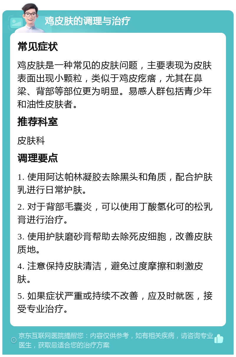 鸡皮肤的调理与治疗 常见症状 鸡皮肤是一种常见的皮肤问题，主要表现为皮肤表面出现小颗粒，类似于鸡皮疙瘩，尤其在鼻梁、背部等部位更为明显。易感人群包括青少年和油性皮肤者。 推荐科室 皮肤科 调理要点 1. 使用阿达帕林凝胶去除黑头和角质，配合护肤乳进行日常护肤。 2. 对于背部毛囊炎，可以使用丁酸氢化可的松乳膏进行治疗。 3. 使用护肤磨砂膏帮助去除死皮细胞，改善皮肤质地。 4. 注意保持皮肤清洁，避免过度摩擦和刺激皮肤。 5. 如果症状严重或持续不改善，应及时就医，接受专业治疗。