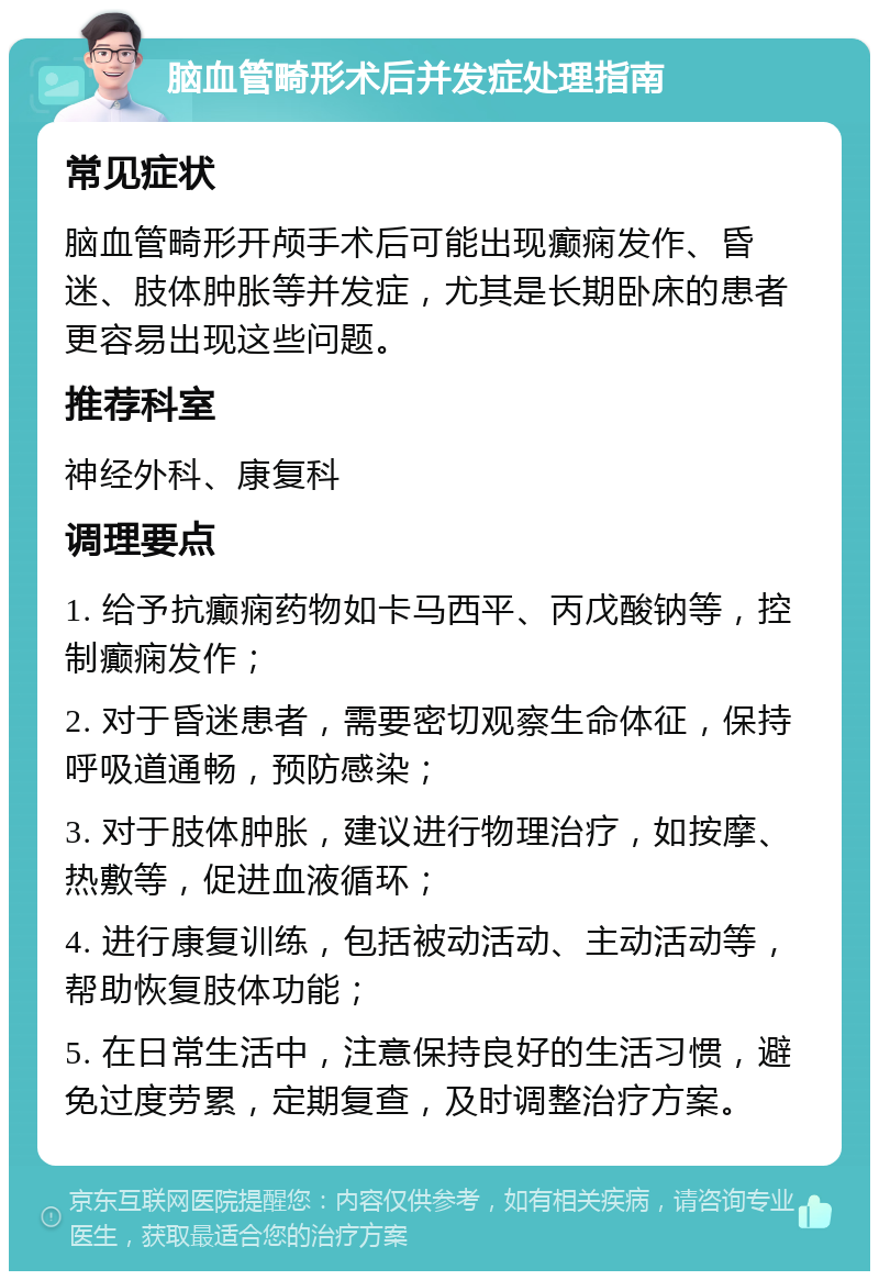 脑血管畸形术后并发症处理指南 常见症状 脑血管畸形开颅手术后可能出现癫痫发作、昏迷、肢体肿胀等并发症，尤其是长期卧床的患者更容易出现这些问题。 推荐科室 神经外科、康复科 调理要点 1. 给予抗癫痫药物如卡马西平、丙戊酸钠等，控制癫痫发作； 2. 对于昏迷患者，需要密切观察生命体征，保持呼吸道通畅，预防感染； 3. 对于肢体肿胀，建议进行物理治疗，如按摩、热敷等，促进血液循环； 4. 进行康复训练，包括被动活动、主动活动等，帮助恢复肢体功能； 5. 在日常生活中，注意保持良好的生活习惯，避免过度劳累，定期复查，及时调整治疗方案。