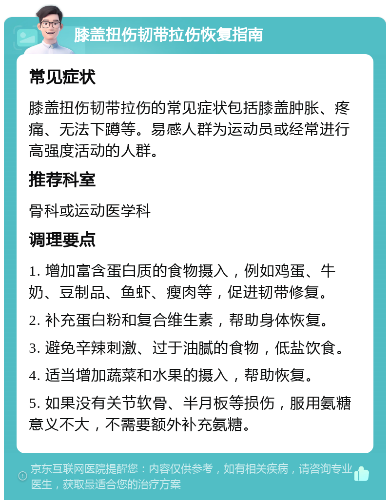 膝盖扭伤韧带拉伤恢复指南 常见症状 膝盖扭伤韧带拉伤的常见症状包括膝盖肿胀、疼痛、无法下蹲等。易感人群为运动员或经常进行高强度活动的人群。 推荐科室 骨科或运动医学科 调理要点 1. 增加富含蛋白质的食物摄入，例如鸡蛋、牛奶、豆制品、鱼虾、瘦肉等，促进韧带修复。 2. 补充蛋白粉和复合维生素，帮助身体恢复。 3. 避免辛辣刺激、过于油腻的食物，低盐饮食。 4. 适当增加蔬菜和水果的摄入，帮助恢复。 5. 如果没有关节软骨、半月板等损伤，服用氨糖意义不大，不需要额外补充氨糖。