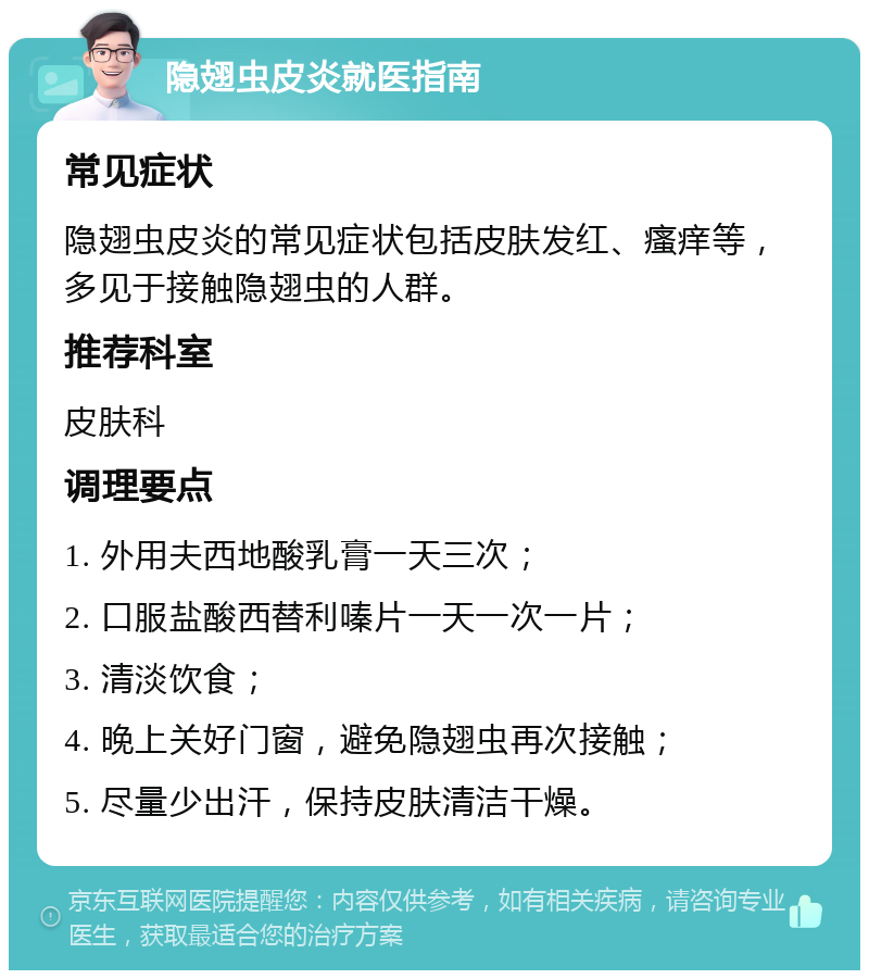 隐翅虫皮炎就医指南 常见症状 隐翅虫皮炎的常见症状包括皮肤发红、瘙痒等，多见于接触隐翅虫的人群。 推荐科室 皮肤科 调理要点 1. 外用夫西地酸乳膏一天三次； 2. 口服盐酸西替利嗪片一天一次一片； 3. 清淡饮食； 4. 晚上关好门窗，避免隐翅虫再次接触； 5. 尽量少出汗，保持皮肤清洁干燥。