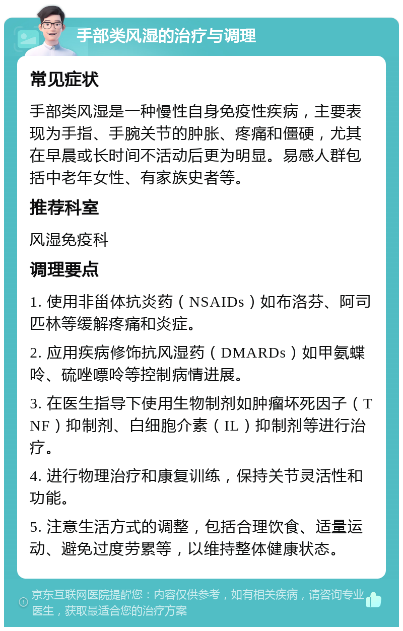 手部类风湿的治疗与调理 常见症状 手部类风湿是一种慢性自身免疫性疾病，主要表现为手指、手腕关节的肿胀、疼痛和僵硬，尤其在早晨或长时间不活动后更为明显。易感人群包括中老年女性、有家族史者等。 推荐科室 风湿免疫科 调理要点 1. 使用非甾体抗炎药（NSAIDs）如布洛芬、阿司匹林等缓解疼痛和炎症。 2. 应用疾病修饰抗风湿药（DMARDs）如甲氨蝶呤、硫唑嘌呤等控制病情进展。 3. 在医生指导下使用生物制剂如肿瘤坏死因子（TNF）抑制剂、白细胞介素（IL）抑制剂等进行治疗。 4. 进行物理治疗和康复训练，保持关节灵活性和功能。 5. 注意生活方式的调整，包括合理饮食、适量运动、避免过度劳累等，以维持整体健康状态。