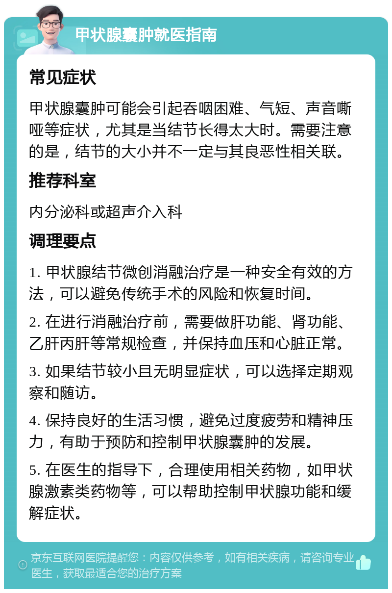 甲状腺囊肿就医指南 常见症状 甲状腺囊肿可能会引起吞咽困难、气短、声音嘶哑等症状，尤其是当结节长得太大时。需要注意的是，结节的大小并不一定与其良恶性相关联。 推荐科室 内分泌科或超声介入科 调理要点 1. 甲状腺结节微创消融治疗是一种安全有效的方法，可以避免传统手术的风险和恢复时间。 2. 在进行消融治疗前，需要做肝功能、肾功能、乙肝丙肝等常规检查，并保持血压和心脏正常。 3. 如果结节较小且无明显症状，可以选择定期观察和随访。 4. 保持良好的生活习惯，避免过度疲劳和精神压力，有助于预防和控制甲状腺囊肿的发展。 5. 在医生的指导下，合理使用相关药物，如甲状腺激素类药物等，可以帮助控制甲状腺功能和缓解症状。