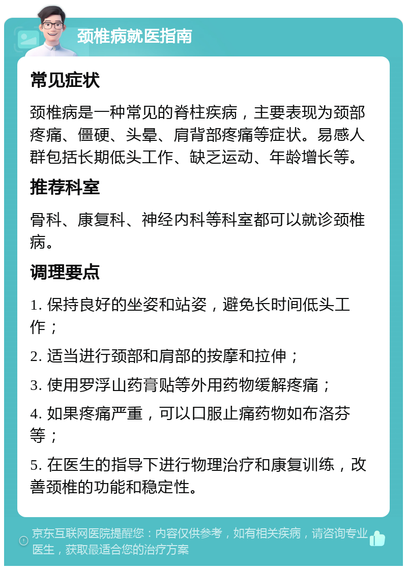 颈椎病就医指南 常见症状 颈椎病是一种常见的脊柱疾病，主要表现为颈部疼痛、僵硬、头晕、肩背部疼痛等症状。易感人群包括长期低头工作、缺乏运动、年龄增长等。 推荐科室 骨科、康复科、神经内科等科室都可以就诊颈椎病。 调理要点 1. 保持良好的坐姿和站姿，避免长时间低头工作； 2. 适当进行颈部和肩部的按摩和拉伸； 3. 使用罗浮山药膏贴等外用药物缓解疼痛； 4. 如果疼痛严重，可以口服止痛药物如布洛芬等； 5. 在医生的指导下进行物理治疗和康复训练，改善颈椎的功能和稳定性。