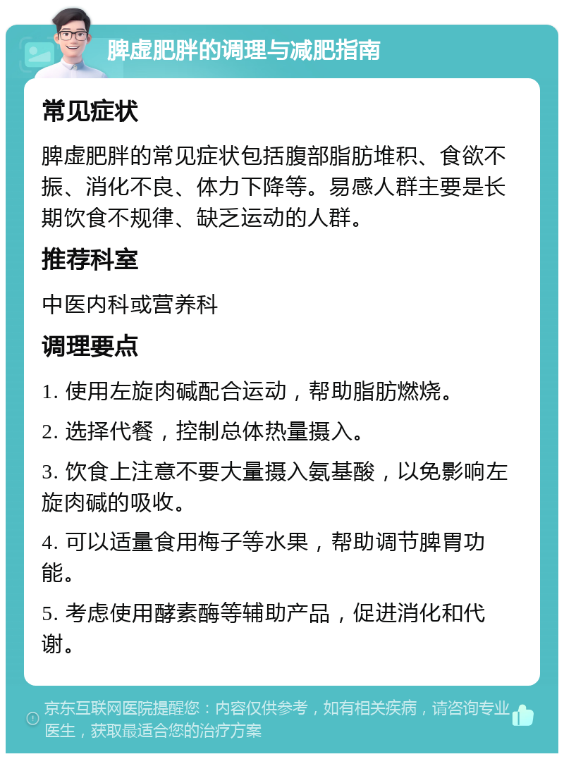 脾虚肥胖的调理与减肥指南 常见症状 脾虚肥胖的常见症状包括腹部脂肪堆积、食欲不振、消化不良、体力下降等。易感人群主要是长期饮食不规律、缺乏运动的人群。 推荐科室 中医内科或营养科 调理要点 1. 使用左旋肉碱配合运动，帮助脂肪燃烧。 2. 选择代餐，控制总体热量摄入。 3. 饮食上注意不要大量摄入氨基酸，以免影响左旋肉碱的吸收。 4. 可以适量食用梅子等水果，帮助调节脾胃功能。 5. 考虑使用酵素酶等辅助产品，促进消化和代谢。