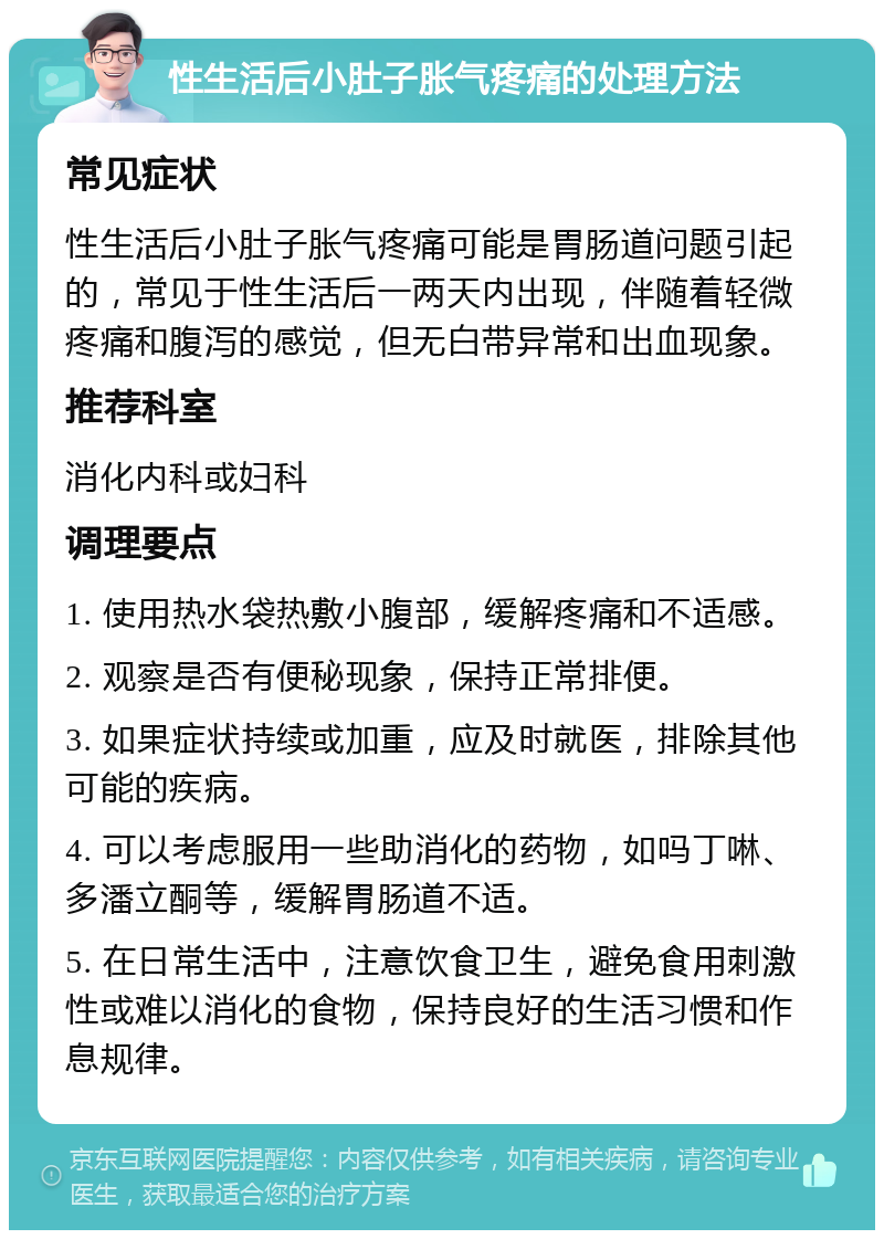 性生活后小肚子胀气疼痛的处理方法 常见症状 性生活后小肚子胀气疼痛可能是胃肠道问题引起的，常见于性生活后一两天内出现，伴随着轻微疼痛和腹泻的感觉，但无白带异常和出血现象。 推荐科室 消化内科或妇科 调理要点 1. 使用热水袋热敷小腹部，缓解疼痛和不适感。 2. 观察是否有便秘现象，保持正常排便。 3. 如果症状持续或加重，应及时就医，排除其他可能的疾病。 4. 可以考虑服用一些助消化的药物，如吗丁啉、多潘立酮等，缓解胃肠道不适。 5. 在日常生活中，注意饮食卫生，避免食用刺激性或难以消化的食物，保持良好的生活习惯和作息规律。