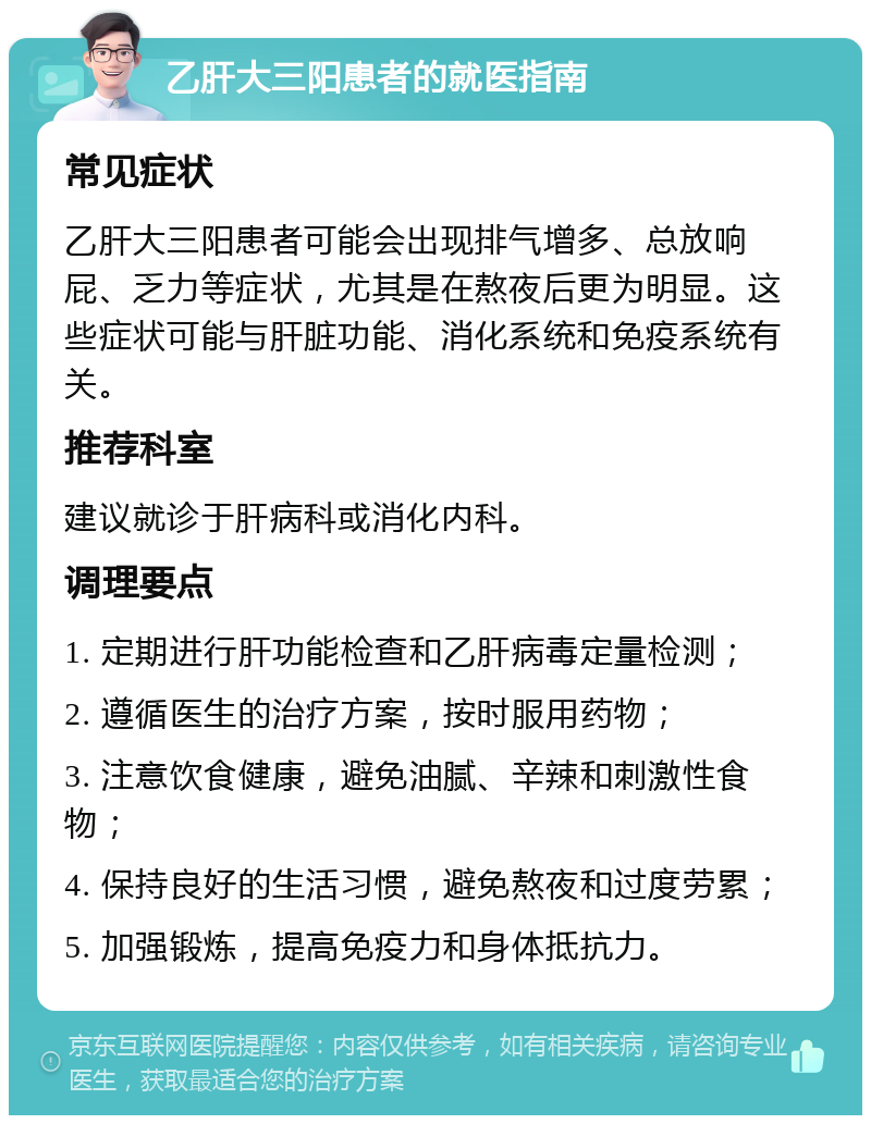 乙肝大三阳患者的就医指南 常见症状 乙肝大三阳患者可能会出现排气增多、总放响屁、乏力等症状，尤其是在熬夜后更为明显。这些症状可能与肝脏功能、消化系统和免疫系统有关。 推荐科室 建议就诊于肝病科或消化内科。 调理要点 1. 定期进行肝功能检查和乙肝病毒定量检测； 2. 遵循医生的治疗方案，按时服用药物； 3. 注意饮食健康，避免油腻、辛辣和刺激性食物； 4. 保持良好的生活习惯，避免熬夜和过度劳累； 5. 加强锻炼，提高免疫力和身体抵抗力。