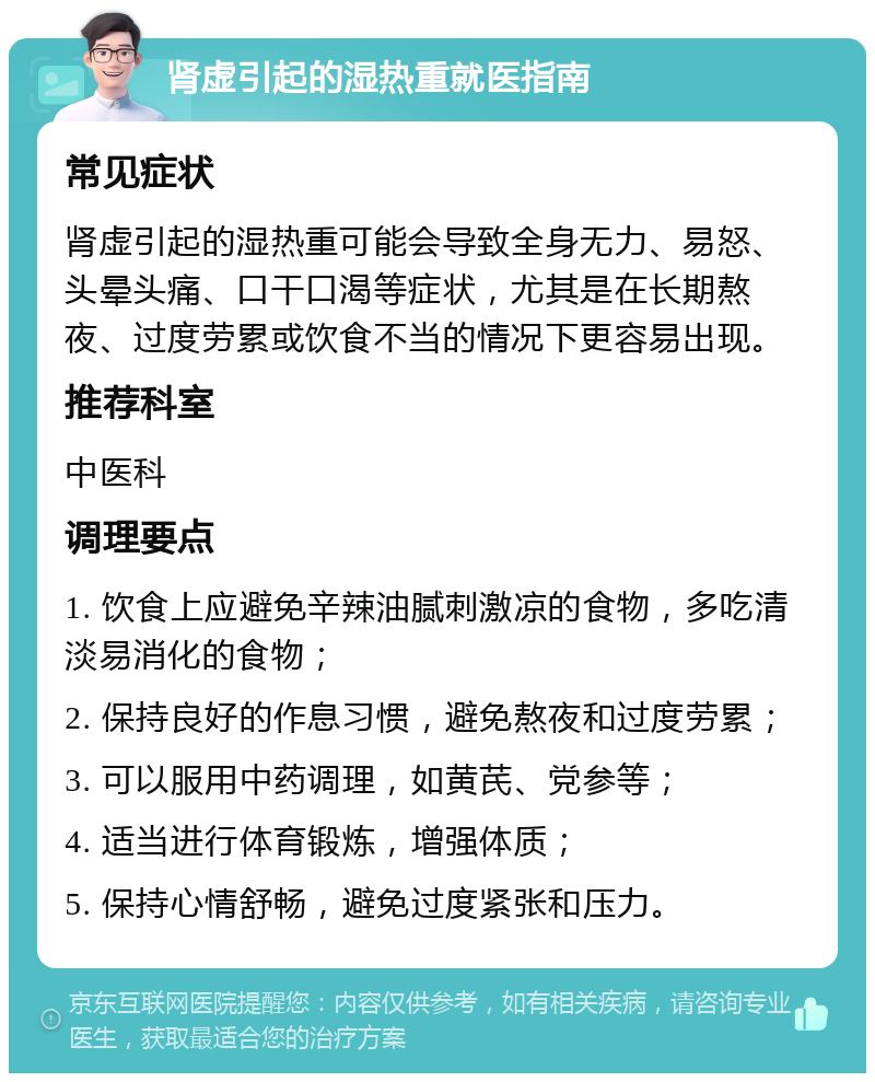 肾虚引起的湿热重就医指南 常见症状 肾虚引起的湿热重可能会导致全身无力、易怒、头晕头痛、口干口渴等症状，尤其是在长期熬夜、过度劳累或饮食不当的情况下更容易出现。 推荐科室 中医科 调理要点 1. 饮食上应避免辛辣油腻刺激凉的食物，多吃清淡易消化的食物； 2. 保持良好的作息习惯，避免熬夜和过度劳累； 3. 可以服用中药调理，如黄芪、党参等； 4. 适当进行体育锻炼，增强体质； 5. 保持心情舒畅，避免过度紧张和压力。